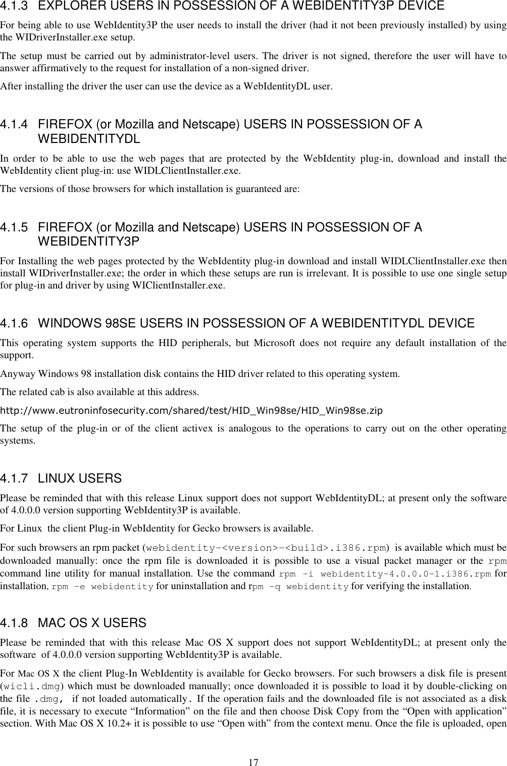 17 4.1.3  EXPLORER USERS IN POSSESSION OF A WEBIDENTITY3P DEVICE For being able to use WebIdentity3P the user needs to install the driver (had it not been previously installed) by using the WIDriverInstaller.exe setup. The setup  must be carried out by administrator-level users. The driver  is  not  signed,  therefore the user  will have  to answer affirmatively to the request for installation of a non-signed driver. After installing the driver the user can use the device as a WebIdentityDL user.  4.1.4  FIREFOX (or Mozilla and Netscape) USERS IN POSSESSION OF A WEBIDENTITYDL In  order  to  be  able  to  use  the  web  pages  that  are  protected  by  the  WebIdentity  plug-in,  download  and  install  the WebIdentity client plug-in: use WIDLClientInstaller.exe. The versions of those browsers for which installation is guaranteed are:  4.1.5  FIREFOX (or Mozilla and Netscape) USERS IN POSSESSION OF A WEBIDENTITY3P For Installing the web pages protected by the WebIdentity plug-in download and install WIDLClientInstaller.exe then install WIDriverInstaller.exe; the order in which these setups are run is irrelevant. It is possible to use one single setup for plug-in and driver by using WIClientInstaller.exe.  4.1.6  WINDOWS 98SE USERS IN POSSESSION OF A WEBIDENTITYDL DEVICE This  operating  system  supports  the  HID  peripherals,  but  Microsoft  does  not  require  any  default  installation  of  the support. Anyway Windows 98 installation disk contains the HID driver related to this operating system.  The related cab is also available at this address. http://www.eutroninfosecurity.com/shared/test/HID_Win98se/HID_Win98se.zip The  setup  of  the  plug-in  or  of  the  client  activex  is  analogous to  the  operations to  carry out  on  the  other  operating systems.  4.1.7  LINUX USERS Please be reminded that with this release Linux support does not support WebIdentityDL; at present only the software  of 4.0.0.0 version supporting WebIdentity3P is available. For Linux  the client Plug-in WebIdentity for Gecko browsers is available. For such browsers an rpm packet (webidentity-&lt;version&gt;-&lt;build&gt;.i386.rpm)  is available which must be downloaded  manually:  once  the  rpm  file  is  downloaded  it  is  possible  to  use  a  visual  packet  manager  or  the  rpm command line utility for manual installation. Use the command rpm -i webidentity-4.0.0.0-1.i386.rpm for installation, rpm -e webidentity for uninstallation and rpm -q webidentity for verifying the installation.  4.1.8  MAC OS X USERS Please  be  reminded  that  with  this  release  Mac  OS  X  support  does  not  support  WebIdentityDL;  at  present  only  the software  of 4.0.0.0 version supporting WebIdentity3P is available. For Mac OS X the client Plug-In WebIdentity is available for Gecko browsers. For such browsers a disk file is present (wicli.dmg) which must be downloaded manually; once downloaded it is possible to load it by double-clicking on the file .dmg, if not loaded automatically. If the operation fails and the downloaded file is not associated as a disk file, it is necessary to execute “Information” on the file and then choose Disk Copy from the “Open with application” section. With Mac OS X 10.2+ it is possible to use “Open with” from the context menu. Once the file is uploaded, open 