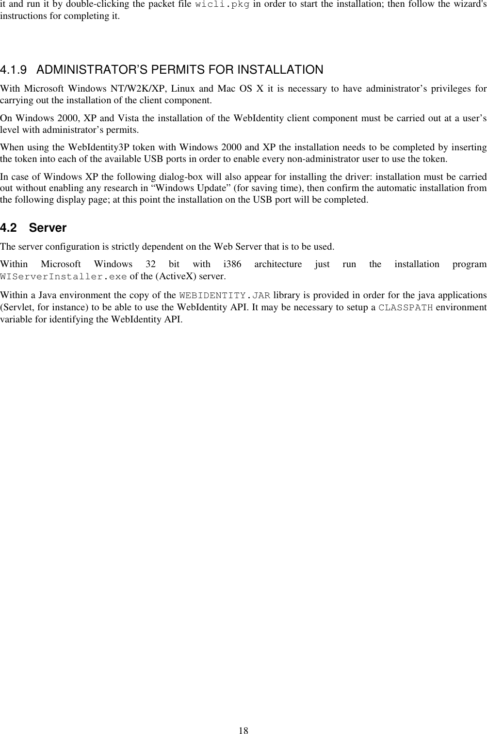 18 it and run it by double-clicking the packet file wicli.pkg in order to start the installation; then follow the wizard&apos;s instructions for completing it.     4.1.9  ADMINISTRATOR’S PERMITS FOR INSTALLATION With Microsoft Windows NT/W2K/XP, Linux and  Mac  OS X  it is  necessary  to have administrator’s privileges  for carrying out the installation of the client component.  On Windows 2000, XP and Vista the installation of the WebIdentity client component must be carried out at a user’s level with administrator’s permits. When using the WebIdentity3P token with Windows 2000 and XP the installation needs to be completed by inserting the token into each of the available USB ports in order to enable every non-administrator user to use the token. In case of Windows XP the following dialog-box will also appear for installing the driver: installation must be carried out without enabling any research in “Windows Update” (for saving time), then confirm the automatic installation from the following display page; at this point the installation on the USB port will be completed. 4.2  Server The server configuration is strictly dependent on the Web Server that is to be used. Within  Microsoft  Windows  32  bit  with  i386  architecture  just  run  the  installation  program WIServerInstaller.exe of the (ActiveX) server. Within a Java environment the copy of the WEBIDENTITY.JAR library is provided in order for the java applications (Servlet, for instance) to be able to use the WebIdentity API. It may be necessary to setup a CLASSPATH environment variable for identifying the WebIdentity API. 