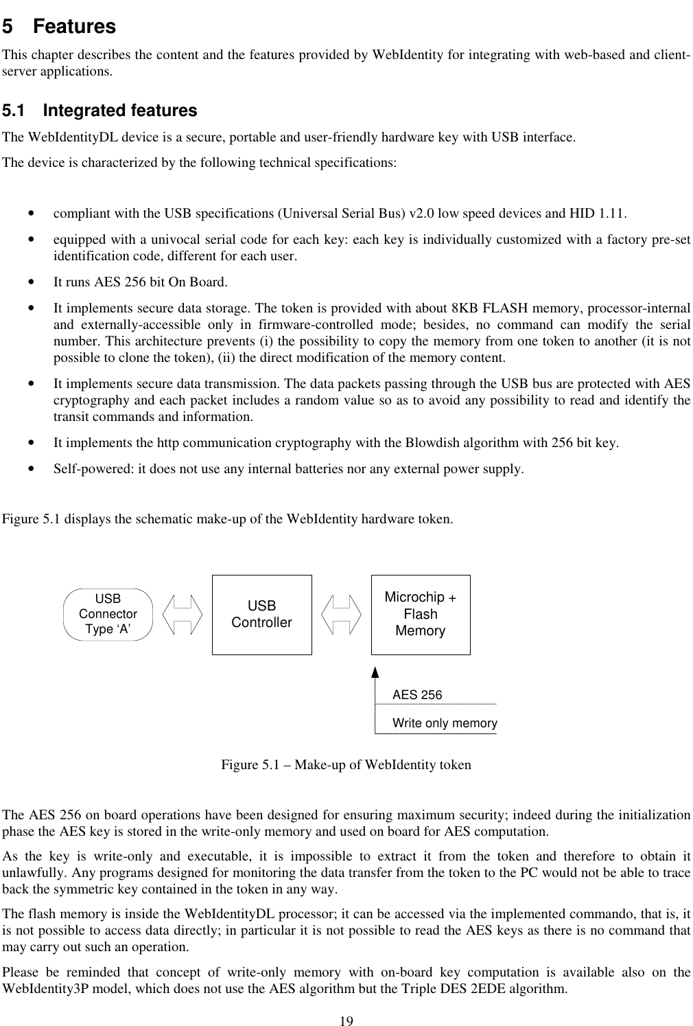 19 5  Features This chapter describes the content and the features provided by WebIdentity for integrating with web-based and client-server applications. 5.1  Integrated features The WebIdentityDL device is a secure, portable and user-friendly hardware key with USB interface.  The device is characterized by the following technical specifications:  • compliant with the USB specifications (Universal Serial Bus) v2.0 low speed devices and HID 1.11. • equipped with a univocal serial code for each key: each key is individually customized with a factory pre-set identification code, different for each user. • It runs AES 256 bit On Board. • It implements secure data storage. The token is provided with about 8KB FLASH memory, processor-internal and  externally-accessible  only  in  firmware-controlled  mode;  besides,  no  command  can  modify  the  serial number. This architecture prevents (i) the possibility to copy the memory from one token to another (it is not possible to clone the token), (ii) the direct modification of the memory content. • It implements secure data transmission. The data packets passing through the USB bus are protected with AES cryptography and each packet includes a random value so as to avoid any possibility to read and identify the transit commands and information. • It implements the http communication cryptography with the Blowdish algorithm with 256 bit key. • Self-powered: it does not use any internal batteries nor any external power supply.   Figure 5.1 displays the schematic make-up of the WebIdentity hardware token.  USBControllerUSB ConnectorType ‘A’AES 256Write only memoryMicrochip + Flash Memory  Figure 5.1 – Make-up of WebIdentity token  The AES 256 on board operations have been designed for ensuring maximum security; indeed during the initialization phase the AES key is stored in the write-only memory and used on board for AES computation. As  the  key  is  write-only  and  executable,  it  is  impossible  to  extract  it  from  the  token  and  therefore  to  obtain  it unlawfully. Any programs designed for monitoring the data transfer from the token to the PC would not be able to trace back the symmetric key contained in the token in any way. The flash memory is inside the WebIdentityDL processor; it can be accessed via the implemented commando, that is, it is not possible to access data directly; in particular it is not possible to read the AES keys as there is no command that may carry out such an operation. Please  be  reminded  that  concept  of  write-only  memory  with  on-board  key  computation  is  available  also  on  the WebIdentity3P model, which does not use the AES algorithm but the Triple DES 2EDE algorithm.  