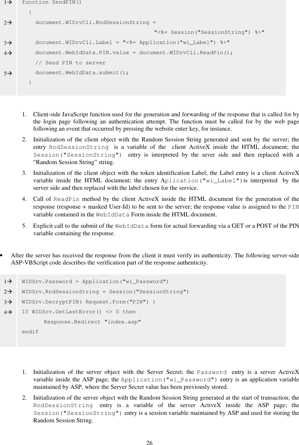 26            1. Client-side JavaScript function used for the generation and forwarding of the response that is called for by the  login  page  following  an  authentication  attempt.  The  function  must  be  called  for  by  the  web  page following an event that occurred by pressing the website enter key, for instance.  2. Initialization of the client object  with the Random Session String generated and sent by the server; the entry  RndSessionString  is  a  variable  of  the    client  ActiveX  inside  the  HTML  document;  the Session(&quot;SessionString&quot;)  entry  is  interpreted  by  the  sever  side  and  then  replaced  with  a “Random Session String” string. 3. Initialization of the client object with the token identification Label; the Label entry is a client ActiveX variable  inside  the  HTML  document;  the  entry  Aplication(&quot;wi_Label&quot;)is  interpreted by  the server side and then replaced with the label chosen for the service. 4. Call of ReadPin  method by the client  ActiveX  inside the HTML document  for the generation of the response (response + masked User-Id) to be sent to the server; the response value is assigned to the PIN variable contained in the WebIdData Form inside the HTML document.  5. Explicit call to the submit of the WebIdData form for actual forwarding via a GET or a POST of the PIN variable containing the response.  • After the server has received the response from the client it must verify its authenticity. The following server-side ASP-VBScript code describes the verification part of the response authenticity.          1. Initialization  of  the  server  object  with  the  Server  Secret;  the  Password  entry  is  a  server  ActiveX variable inside the ASP page; the Application(&quot;wi_Password&quot;) entry is an application variable maintained by ASP, where the Server Secret value has been previously stored. 2. Initialization of the server object with the Random Session String generated at the start of transaction; the RndSessionString  entry  is  a  variable  of  the  server  ActiveX  inside  the  ASP  page;  the Session(&quot;SessionString&quot;) entry is a session variable maintained by ASP and used for storing the Random Session String. WIDSrv.Password = Application(&quot;wi_Password&quot;) WIDSrv.RndSessionString = Session(&quot;SessionString&quot;) WIDSrv.DecryptPIN( Request.Form(&quot;PIN&quot;) ) If WIDSrv.GetLastError() &lt;&gt; 0 then   Response.Redirect &quot;index.asp&quot; endif function SendPIN()     {     document.WIDrvCli.RndSessionString =  &quot;&lt;%= Session(&quot;SessionString&quot;) %&gt;&quot;     document.WIDrvCli.Label = &quot;&lt;%= Application(&quot;wi_Label&quot;) %&gt;&quot;     document.WebIdData.PIN.value = document.WIDrvCli.ReadPin();     // Send PIN to server     document.WebIdData.submit();   } 1  2  3 4  5 1 2 3 4 
