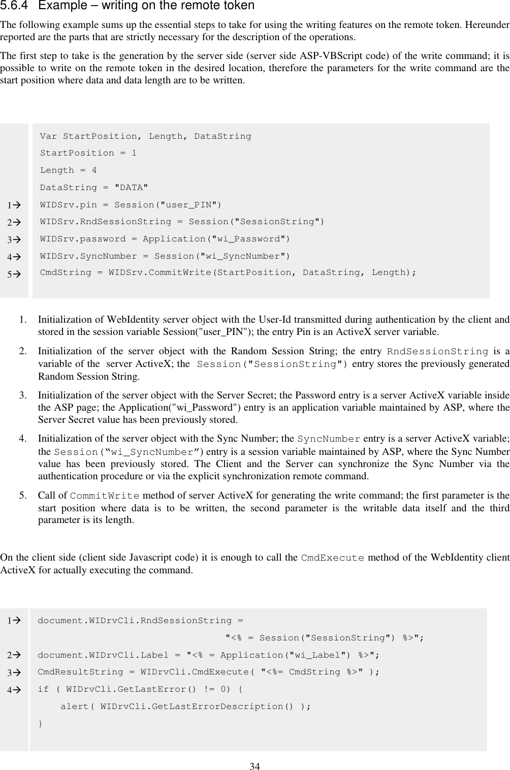 34 5.6.4  Example – writing on the remote token The following example sums up the essential steps to take for using the writing features on the remote token. Hereunder reported are the parts that are strictly necessary for the description of the operations. The first step to take is the generation by the server side (server side ASP-VBScript code) of the write command; it is possible to write on the remote token in the desired location, therefore the parameters for the write command are the start position where data and data length are to be written.              1. Initialization of WebIdentity server object with the User-Id transmitted during authentication by the client and stored in the session variable Session(&quot;user_PIN&quot;); the entry Pin is an ActiveX server variable. 2. Initialization  of  the  server  object  with  the  Random  Session  String;  the  entry  RndSessionString  is  a variable of the  server ActiveX; the Session(&quot;SessionString&quot;) entry stores the previously generated Random Session String. 3. Initialization of the server object with the Server Secret; the Password entry is a server ActiveX variable inside the ASP page; the Application(&quot;wi_Password&quot;) entry is an application variable maintained by ASP, where the Server Secret value has been previously stored. 4. Initialization of the server object with the Sync Number; the SyncNumber entry is a server ActiveX variable; the Session(“wi_SyncNumber”) entry is a session variable maintained by ASP, where the Sync Number value  has  been  previously  stored.  The  Client  and  the  Server  can  synchronize  the  Sync  Number  via  the authentication procedure or via the explicit synchronization remote command. 5. Call of CommitWrite method of server ActiveX for generating the write command; the first parameter is the start  position  where  data  is  to  be  written,  the  second  parameter  is  the  writable  data  itself  and  the  third parameter is its length.  On the client side (client side Javascript code) it is enough to call the CmdExecute method of the WebIdentity client ActiveX for actually executing the command.          Var StartPosition, Length, DataString StartPosition = 1 Length = 4 DataString = &quot;DATA&quot; WIDSrv.pin = Session(&quot;user_PIN&quot;) WIDSrv.RndSessionString = Session(&quot;SessionString&quot;) WIDSrv.password = Application(&quot;wi_Password&quot;) WIDSrv.SyncNumber = Session(&quot;wi_SyncNumber&quot;) CmdString = WIDSrv.CommitWrite(StartPosition, DataString, Length); document.WIDrvCli.RndSessionString =  &quot;&lt;% = Session(&quot;SessionString&quot;) %&gt;&quot;; document.WIDrvCli.Label = &quot;&lt;% = Application(&quot;wi_Label&quot;) %&gt;&quot;; CmdResultString = WIDrvCli.CmdExecute( &quot;&lt;%= CmdString %&gt;&quot; ); if ( WIDrvCli.GetLastError() != 0) {       alert( WIDrvCli.GetLastErrorDescription() ); }      1 2 3 4 5 1  2 3 4   