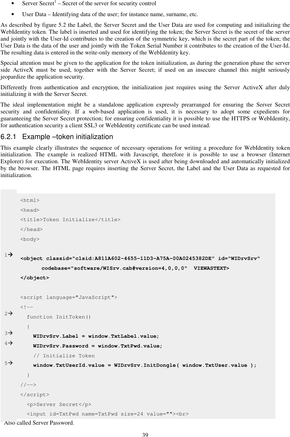 39 • Server Secret1 – Secret of the server for security control • User Data – Identifying data of the user; for instance name, surname, etc. As described by figure 5.2 the Label, the Server Secret and the User Data are used for computing and initializing the WebIdentity token. The label is inserted and used for identifying the token; the Server Secret is the secret of the server and jointly with the User-Id contributes to the creation of the symmetric key, which is the secret part of the token; the User Data is the data of the user and jointly with the Token Serial Number it contributes to the creation of the User-Id. The resulting data is entered in the write-only memory of the WebIdentity key. Special attention must be given to the application for the token initialization, as during the generation phase the server side  ActiveX  must  be  used,  together  with  the  Server  Secret;  if  used  on  an  insecure  channel  this  might  seriously jeopardize the application security. Differently  from  authentication  and  encryption,  the  initialization  just  requires  using  the  Server  ActiveX  after  duly initializing it with the Server Secret. The  ideal  implementation  might  be  a  standalone  application  expressly  prearranged  for  ensuring  the  Server  Secret security  and  confidentiality.  If  a  web-based  application  is  used,  it  is  necessary  to  adopt  some  expedients  for guaranteeing the Server Secret protection; for ensuring confidentiality it is possible to use the HTTPS or WebIdentity, for authentication security a client SSL3 or WebIdentity certificate can be used instead. 6.2.1  Example –token initialization This example clearly illustrates the sequence of necessary operations for writing a procedure  for  WebIdentity token initialization.  The  example  is  realized  HTML  with  Javascript,  therefore  it  is  possible  to  use  a  browser  (Internet Explorer) for execution. The WebIdentity server ActiveX is used after being downloaded and automatically initialized by the browser. The HTML page requires inserting the Server Secret, the Label and the User Data as requested  for initialization.                                                             1 Also called Server Password. &lt;html&gt; &lt;head&gt; &lt;title&gt;Token Initialize&lt;/title&gt; &lt;/head&gt; &lt;body&gt;  &lt;object classid=&quot;clsid:A811A602-4655-11D3-A75A-00A0245382DE&quot; id=&quot;WIDrvSrv&quot;     codebase=&quot;software/WISrv.cab#version=4,0,0,0&quot;  VIEWASTEXT&gt;   &lt;/object&gt;  &lt;script language=&quot;JavaScript&quot;&gt; &lt;!--   function InitToken()   {     WIDrvSrv.Label = window.TxtLabel.value;     WIDrvSrv.Password = window.TxtPwd.value;     // Initialize Token     window.TxtUserId.value = WIDrvSrv.InitDongle( window.TxtUser.value );   } //--&gt; &lt;/script&gt;   &lt;p&gt;Server Secret&lt;/p&gt;   &lt;input id=TxtPwd name=TxtPwd size=24 value=&quot;&quot;&gt;&lt;br&gt;        1      2  3 4  5 