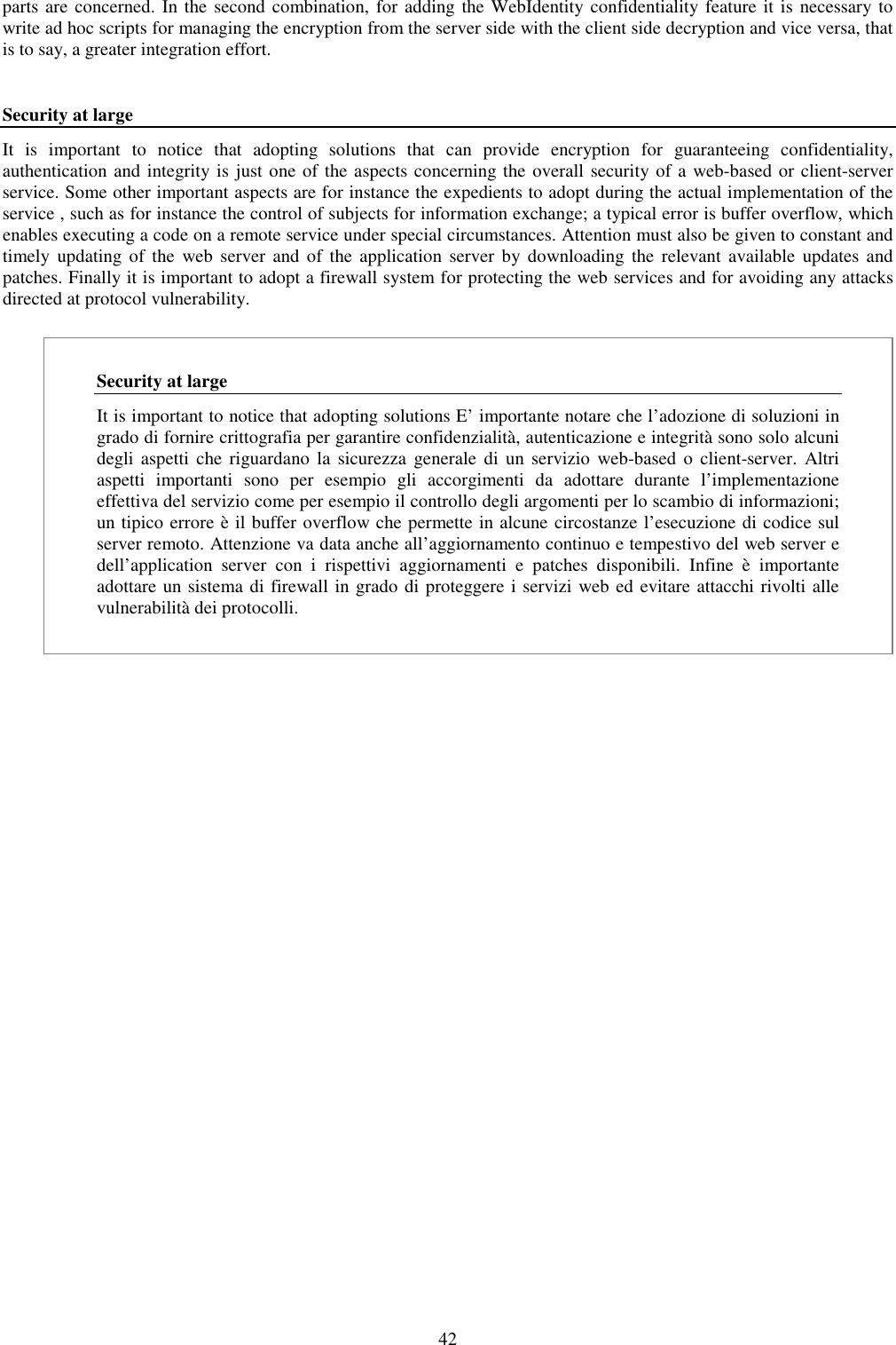 42 parts are concerned. In the second combination,  for adding the WebIdentity confidentiality feature it is necessary to write ad hoc scripts for managing the encryption from the server side with the client side decryption and vice versa, that is to say, a greater integration effort.  Security at large It  is  important  to  notice  that  adopting  solutions  that  can  provide  encryption  for  guaranteeing  confidentiality, authentication and integrity is just one of the aspects concerning the overall security of a web-based or client-server service. Some other important aspects are for instance the expedients to adopt during the actual implementation of the service , such as for instance the control of subjects for information exchange; a typical error is buffer overflow, which enables executing a code on a remote service under special circumstances. Attention must also be given to constant and timely  updating  of  the  web  server  and of the  application  server  by  downloading  the  relevant  available  updates  and patches. Finally it is important to adopt a firewall system for protecting the web services and for avoiding any attacks directed at protocol vulnerability.  Security at large It is important to notice that adopting solutions E’ importante notare che l’adozione di soluzioni in grado di fornire crittografia per garantire confidenzialità, autenticazione e integrità sono solo alcuni degli aspetti  che  riguardano  la  sicurezza  generale  di  un servizio  web-based o  client-server.  Altri aspetti  importanti  sono  per  esempio  gli  accorgimenti  da  adottare  durante  l’implementazione effettiva del servizio come per esempio il controllo degli argomenti per lo scambio di informazioni; un tipico errore è il buffer overflow che permette in alcune circostanze l’esecuzione di codice sul server remoto. Attenzione va data anche all’aggiornamento continuo e tempestivo del web server e dell’application  server  con  i  rispettivi  aggiornamenti  e  patches  disponibili.  Infine  è  importante adottare un sistema di firewall in grado di proteggere i servizi web ed evitare attacchi rivolti alle vulnerabilità dei protocolli. 