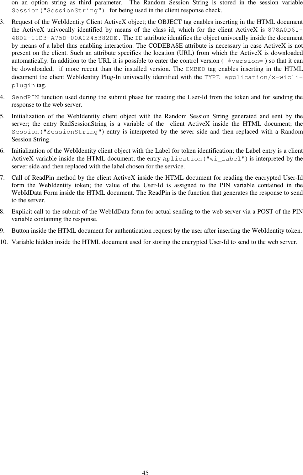 45 on  an  option  string  as  third  parameter.    The  Random  Session  String  is  stored  in  the  session  variable Session(&quot;SessionString&quot;) for being used in the client response check. 3. Request of the WebIdentity Client ActiveX object; the OBJECT tag enables inserting in the HTML document the  ActiveX  univocally  identified  by  means  of  the  class  id,  which  for  the  client  ActiveX  is  878A0D61-48D2-11D3-A75D-00A0245382DE. The ID attribute identifies the object univocally inside the document by means of a label thus enabling interaction. The CODEBASE attribute is necessary in case ActiveX is not present on the client. Such an attribute specifies the location (URL) from which the ActiveX is downloaded automatically. In addition to the URL it is possible to enter the control version ( #version= ) so that it can be  downloaded,    if  more  recent than  the  installed  version.  The  EMBED  tag  enables  inserting  in  the HTML document the client WebIdentity Plug-In univocally identified with the TYPE application/x-wicli-plugin tag. 4. SendPIN function used during the submit phase for reading the User-Id from the token and for sending the response to the web server. 5. Initialization  of  the  WebIdentity  client  object  with  the  Random  Session  String  generated  and  sent  by  the server;  the  entry  RndSessionString  is  a  variable  of  the    client  ActiveX  inside  the  HTML  document;  the Session(&quot;SessionString&quot;)  entry  is  interpreted  by  the  sever  side  and  then  replaced  with  a  Random Session String. 6. Initialization of the WebIdentity client object with the Label for token identification; the Label entry is a client ActiveX variable inside the HTML document; the entry Aplication(&quot;wi_Label&quot;) is interpreted by the server side and then replaced with the label chosen for the service. 7. Call of ReadPin method by the client ActiveX inside the HTML document for reading the encrypted User-Id  form  the  WebIdentity  token;  the  value  of  the  User-Id  is  assigned  to  the  PIN  variable  contained  in  the WebIdData Form inside the HTML document. The ReadPin is the function that generates the response to send to the server. 8. Explicit call to the submit of the WebIdData form for actual sending to the web server via a POST of the PIN variable containing the response. 9. Button inside the HTML document for authentication request by the user after inserting the WebIdentity token. 10. Variable hidden inside the HTML document used for storing the encrypted User-Id to send to the web server.      