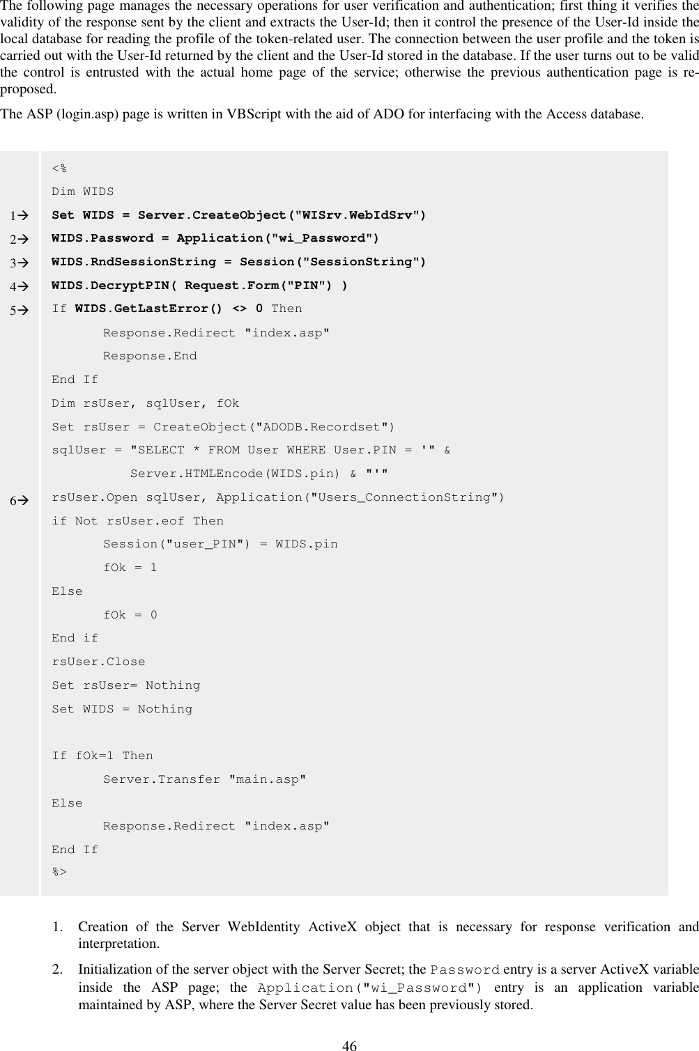 46 The following page manages the necessary operations for user verification and authentication; first thing it verifies the validity of the response sent by the client and extracts the User-Id; then it control the presence of the User-Id inside the local database for reading the profile of the token-related user. The connection between the user profile and the token is carried out with the User-Id returned by the client and the User-Id stored in the database. If the user turns out to be valid the  control  is  entrusted  with  the  actual  home page  of the  service;  otherwise  the  previous  authentication  page  is  re-proposed.  The ASP (login.asp) page is written in VBScript with the aid of ADO for interfacing with the Access database.                                1. Creation  of  the  Server  WebIdentity  ActiveX  object  that  is  necessary  for  response  verification  and interpretation. 2. Initialization of the server object with the Server Secret; the Password entry is a server ActiveX variable inside  the  ASP  page;  the  Application(&quot;wi_Password&quot;)  entry  is  an  application  variable maintained by ASP, where the Server Secret value has been previously stored. &lt;% Dim WIDS Set WIDS = Server.CreateObject(&quot;WISrv.WebIdSrv&quot;) WIDS.Password = Application(&quot;wi_Password&quot;) WIDS.RndSessionString = Session(&quot;SessionString&quot;) WIDS.DecryptPIN( Request.Form(&quot;PIN&quot;) ) If WIDS.GetLastError() &lt;&gt; 0 Then   Response.Redirect &quot;index.asp&quot;   Response.End End If Dim rsUser, sqlUser, fOk Set rsUser = CreateObject(&quot;ADODB.Recordset&quot;) sqlUser = &quot;SELECT * FROM User WHERE User.PIN = &apos;&quot; &amp;            Server.HTMLEncode(WIDS.pin) &amp; &quot;&apos;&quot; rsUser.Open sqlUser, Application(&quot;Users_ConnectionString&quot;) if Not rsUser.eof Then   Session(&quot;user_PIN&quot;) = WIDS.pin   fOk = 1 Else   fOk = 0 End if rsUser.Close Set rsUser= Nothing Set WIDS = Nothing  If fOk=1 Then   Server.Transfer &quot;main.asp&quot; Else   Response.Redirect &quot;index.asp&quot; End If  %&gt;   1 2 3 4 5        6 