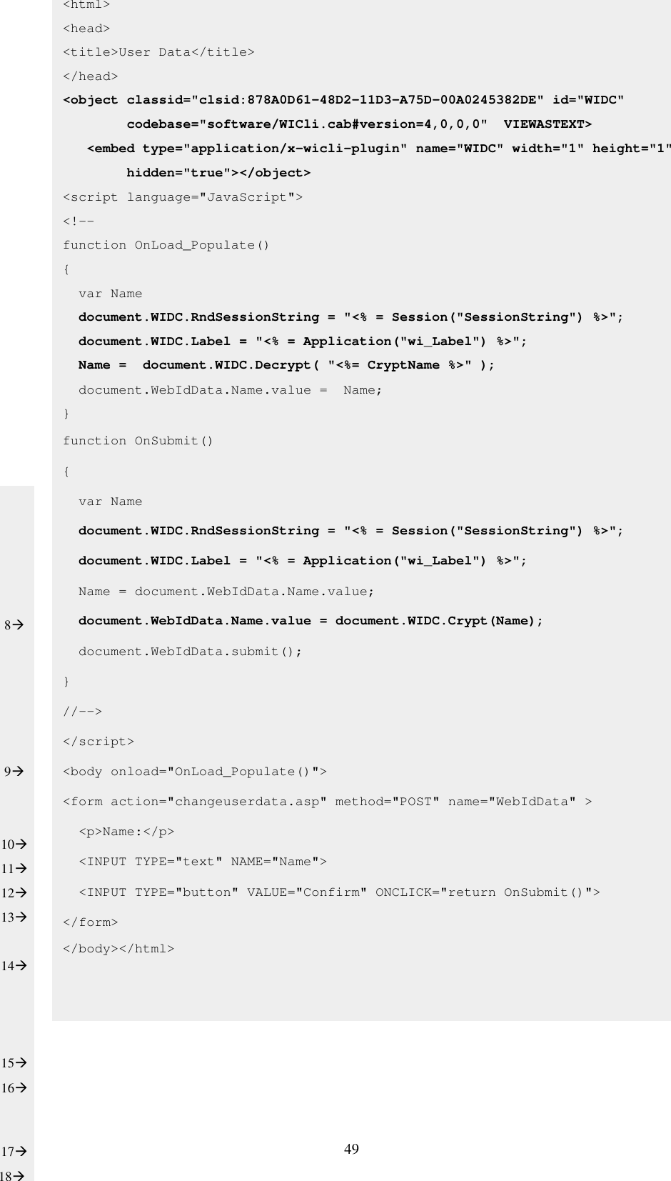 49                     &lt;html&gt; &lt;head&gt; &lt;title&gt;User Data&lt;/title&gt; &lt;/head&gt; &lt;object classid=&quot;clsid:878A0D61-48D2-11D3-A75D-00A0245382DE&quot; id=&quot;WIDC&quot;         codebase=&quot;software/WICli.cab#version=4,0,0,0&quot;  VIEWASTEXT&gt;      &lt;embed type=&quot;application/x-wicli-plugin&quot; name=&quot;WIDC&quot; width=&quot;1&quot; height=&quot;1&quot;          hidden=&quot;true&quot;&gt;&lt;/object&gt; &lt;script language=&quot;JavaScript&quot;&gt; &lt;!-- function OnLoad_Populate() {   var Name   document.WIDC.RndSessionString = &quot;&lt;% = Session(&quot;SessionString&quot;) %&gt;&quot;;   document.WIDC.Label = &quot;&lt;% = Application(&quot;wi_Label&quot;) %&gt;&quot;;   Name =  document.WIDC.Decrypt( &quot;&lt;%= CryptName %&gt;&quot; );   document.WebIdData.Name.value =  Name; } function OnSubmit() {   var Name   document.WIDC.RndSessionString = &quot;&lt;% = Session(&quot;SessionString&quot;) %&gt;&quot;;   document.WIDC.Label = &quot;&lt;% = Application(&quot;wi_Label&quot;) %&gt;&quot;;   Name = document.WebIdData.Name.value;   document.WebIdData.Name.value = document.WIDC.Crypt(Name);   document.WebIdData.submit(); } //--&gt; &lt;/script&gt; &lt;body onload=&quot;OnLoad_Populate()&quot;&gt; &lt;form action=&quot;changeuserdata.asp&quot; method=&quot;POST&quot; name=&quot;WebIdData&quot; &gt;   &lt;p&gt;Name:&lt;/p&gt;   &lt;INPUT TYPE=&quot;text&quot; NAME=&quot;Name&quot;&gt;   &lt;INPUT TYPE=&quot;button&quot; VALUE=&quot;Confirm&quot; ONCLICK=&quot;return OnSubmit()&quot;&gt; &lt;/form&gt;  &lt;/body&gt;&lt;/html&gt;        8      9   10 11 12 13  14    15 16  17 18 