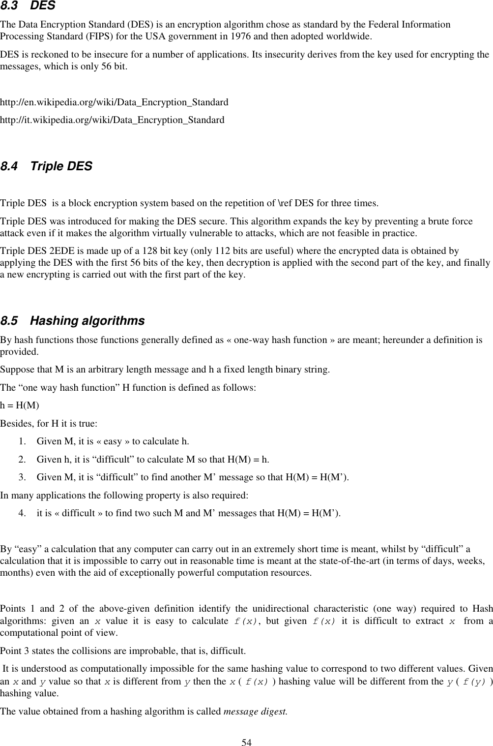 54 8.3  DES The Data Encryption Standard (DES) is an encryption algorithm chose as standard by the Federal Information Processing Standard (FIPS) for the USA government in 1976 and then adopted worldwide.  DES is reckoned to be insecure for a number of applications. Its insecurity derives from the key used for encrypting the messages, which is only 56 bit.  http://en.wikipedia.org/wiki/Data_Encryption_Standard http://it.wikipedia.org/wiki/Data_Encryption_Standard  8.4  Triple DES  Triple DES  is a block encryption system based on the repetition of \ref DES for three times. Triple DES was introduced for making the DES secure. This algorithm expands the key by preventing a brute force attack even if it makes the algorithm virtually vulnerable to attacks, which are not feasible in practice. Triple DES 2EDE is made up of a 128 bit key (only 112 bits are useful) where the encrypted data is obtained by applying the DES with the first 56 bits of the key, then decryption is applied with the second part of the key, and finally a new encrypting is carried out with the first part of the key.  8.5  Hashing algorithms By hash functions those functions generally defined as « one-way hash function » are meant; hereunder a definition is provided. Suppose that M is an arbitrary length message and h a fixed length binary string. The “one way hash function” H function is defined as follows: h = H(M) Besides, for H it is true: 1. Given M, it is « easy » to calculate h.  2. Given h, it is “difficult” to calculate M so that H(M) = h. 3. Given M, it is “difficult” to find another M’ message so that H(M) = H(M’). In many applications the following property is also required: 4. it is « difficult » to find two such M and M’ messages that H(M) = H(M’).  By “easy” a calculation that any computer can carry out in an extremely short time is meant, whilst by “difficult” a calculation that it is impossible to carry out in reasonable time is meant at the state-of-the-art (in terms of days, weeks, months) even with the aid of exceptionally powerful computation resources.  Points  1  and  2  of  the  above-given  definition  identify  the  unidirectional  characteristic  (one  way)  required  to  Hash algorithms:  given  an  x  value  it  is  easy  to  calculate  f(x),  but  given  f(x)  it  is  difficult  to  extract  x  from  a computational point of view. Point 3 states the collisions are improbable, that is, difficult.   It is understood as computationally impossible for the same hashing value to correspond to two different values. Given an x and y value so that x is different from y then the x ( f(x) ) hashing value will be different from the y ( f(y) ) hashing value. The value obtained from a hashing algorithm is called message digest. 