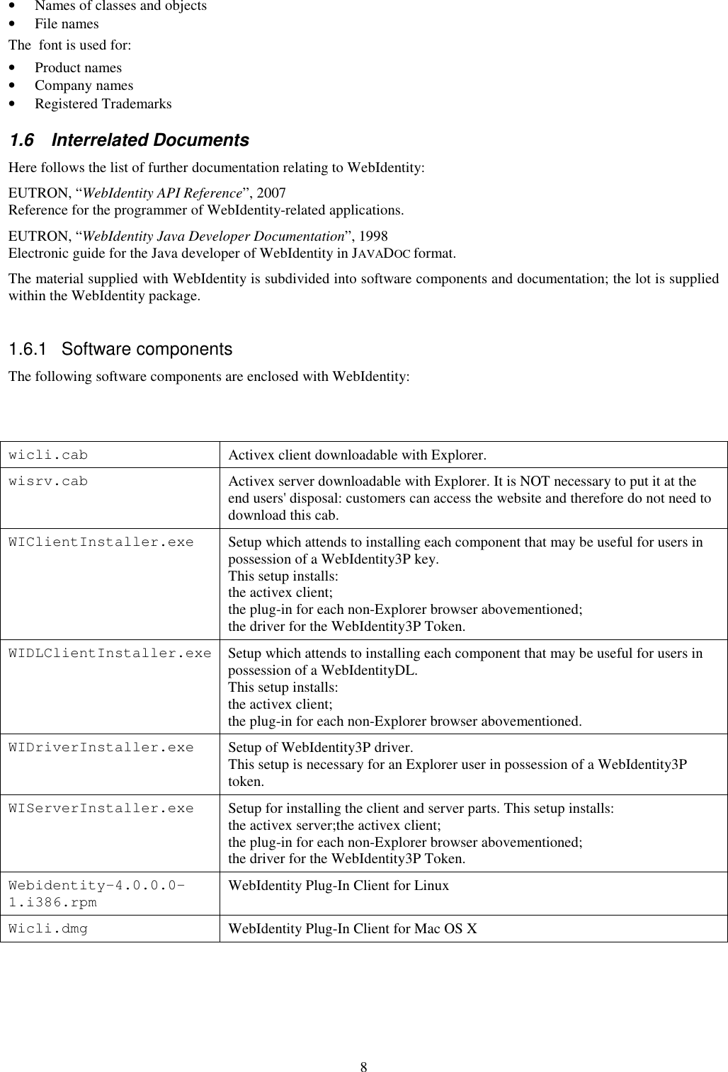 8 • Names of classes and objects • File names The  font is used for: • Product names • Company names • Registered Trademarks 1.6  Interrelated Documents Here follows the list of further documentation relating to WebIdentity: EUTRON, “WebIdentity API Reference”, 2007  Reference for the programmer of WebIdentity-related applications. EUTRON, “WebIdentity Java Developer Documentation”, 1998 Electronic guide for the Java developer of WebIdentity in JAVADOC format. The material supplied with WebIdentity is subdivided into software components and documentation; the lot is supplied within the WebIdentity package.  1.6.1  Software components The following software components are enclosed with WebIdentity:   wicli.cab  Activex client downloadable with Explorer. wisrv.cab  Activex server downloadable with Explorer. It is NOT necessary to put it at the end users&apos; disposal: customers can access the website and therefore do not need to download this cab. WIClientInstaller.exe  Setup which attends to installing each component that may be useful for users in possession of a WebIdentity3P key.  This setup installs:  the activex client; the plug-in for each non-Explorer browser abovementioned; the driver for the WebIdentity3P Token. WIDLClientInstaller.exe Setup which attends to installing each component that may be useful for users in possession of a WebIdentityDL.  This setup installs:  the activex client; the plug-in for each non-Explorer browser abovementioned. WIDriverInstaller.exe  Setup of WebIdentity3P driver.  This setup is necessary for an Explorer user in possession of a WebIdentity3P token. WIServerInstaller.exe  Setup for installing the client and server parts. This setup installs:  the activex server;the activex client; the plug-in for each non-Explorer browser abovementioned; the driver for the WebIdentity3P Token. Webidentity-4.0.0.0-1.i386.rpm  WebIdentity Plug-In Client for Linux Wicli.dmg  WebIdentity Plug-In Client for Mac OS X    