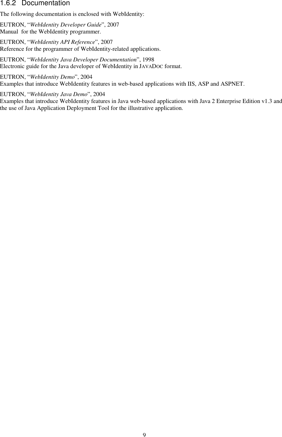 9 1.6.2  Documentation The following documentation is enclosed with WebIdentity: EUTRON, “WebIdentity Developer Guide”, 2007 Manual  for the WebIdentity programmer. EUTRON, “WebIdentity API Reference”, 2007  Reference for the programmer of WebIdentity-related applications. EUTRON, “WebIdentity Java Developer Documentation”, 1998 Electronic guide for the Java developer of WebIdentity in JAVADOC format. EUTRON, “WebIdentity Demo”, 2004 Examples that introduce WebIdentity features in web-based applications with IIS, ASP and ASPNET. EUTRON, “WebIdentity Java Demo”, 2004 Examples that introduce WebIdentity features in Java web-based applications with Java 2 Enterprise Edition v1.3 and the use of Java Application Deployment Tool for the illustrative application. 