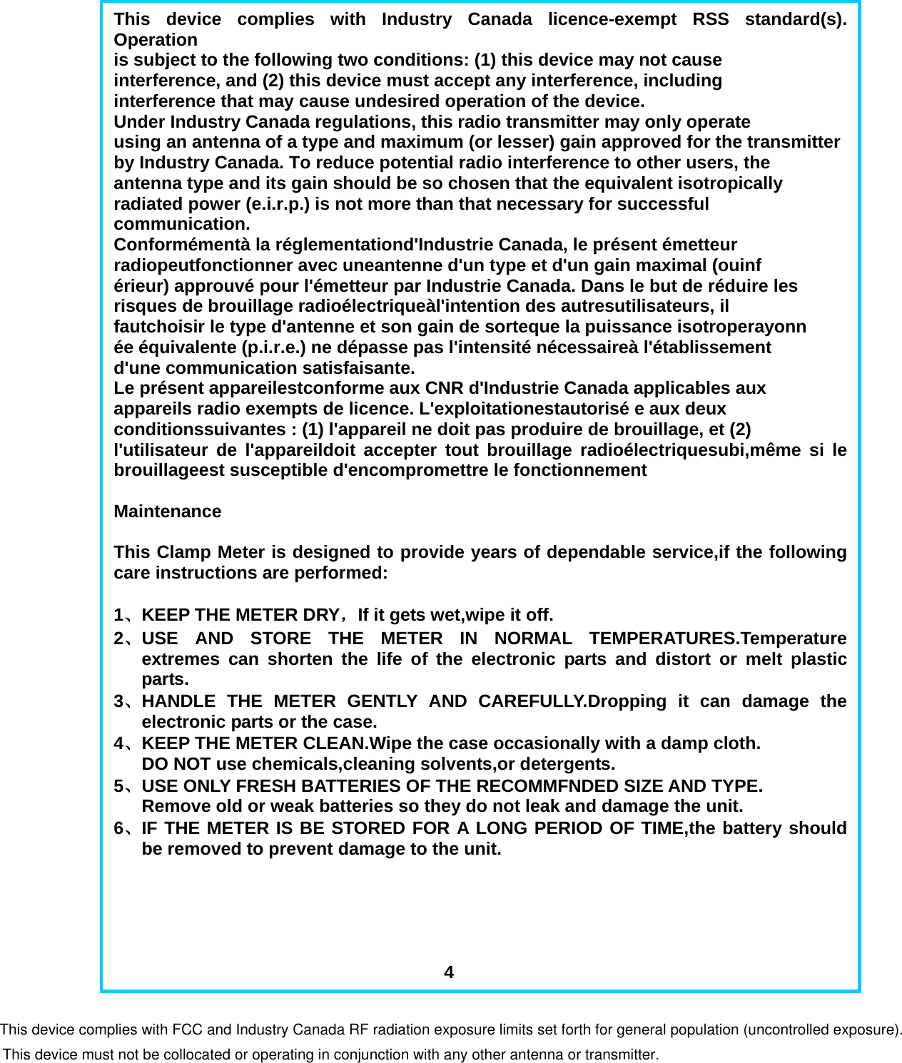                           This device complies with Industry Canada licence-exempt RSS standard(s). Operation is subject to the following two conditions: (1) this device may not cause interference, and (2) this device must accept any interference, including interference that may cause undesired operation of the device. Under Industry Canada regulations, this radio transmitter may only operate using an antenna of a type and maximum (or lesser) gain approved for the transmitter by Industry Canada. To reduce potential radio interference to other users, the antenna type and its gain should be so chosen that the equivalent isotropically radiated power (e.i.r.p.) is not more than that necessary for successful communication. Conform&eacute;ment&agrave; la r&eacute;glementationd'Industrie Canada, le pr&eacute;sent &eacute;metteur radiopeutfonctionner avec uneantenne d'un type et d'un gain maximal (ouinf &eacute;rieur) approuv&eacute; pour l'&eacute;metteur par Industrie Canada. Dans le but de r&eacute;duire les risques de brouillage radio&eacute;lectrique&agrave;l'intention des autresutilisateurs, il fautchoisir le type d'antenne et son gain de sorteque la puissance isotroperayonn &eacute;e &eacute;quivalente (p.i.r.e.) ne d&eacute;passe pas l'intensit&eacute; n&eacute;cessaire&agrave; l'&eacute;tablissement d'une communication satisfaisante. Le pr&eacute;sent appareilestconforme aux CNR d'Industrie Canada applicables aux appareils radio exempts de licence. L'exploitationestautoris&eacute; e aux deux conditionssuivantes : (1) l'appareil ne doit pas produire de brouillage, et (2) l'utilisateur de l'appareildoit accepter tout brouillage radio&eacute;lectriquesubi,m&ecirc;me si le brouillageest susceptible d'encompromettre le fonctionnement  Maintenance  This Clamp Meter is designed to provide years of dependable service,if the following care instructions are performed:  1、 KEEP THE METER DRY，If it gets wet,wipe it off. 2、 USE AND STORE THE METER IN NORMAL TEMPERATURES.Temperature extremes can shorten the life of the electronic parts and distort or melt plastic parts. 3、 HANDLE THE METER GENTLY AND CAREFULLY.Dropping it can damage the electronic parts or the case. 4、 KEEP THE METER CLEAN.Wipe the case occasionally with a damp cloth. DO NOT use chemicals,cleaning solvents,or detergents. 5、 USE ONLY FRESH BATTERIES OF THE RECOMMFNDED SIZE AND TYPE. Remove old or weak batteries so they do not leak and damage the unit. 6、 IF THE METER IS BE STORED FOR A LONG PERIOD OF TIME,the battery should be removed to prevent damage to the unit.                                           4 This device complies with FCC and Industry Canada RF radiation exposure limits set forth for general population (uncontrolled exposure).This device must not be collocated or operating in conjunction with any other antenna or transmitter.