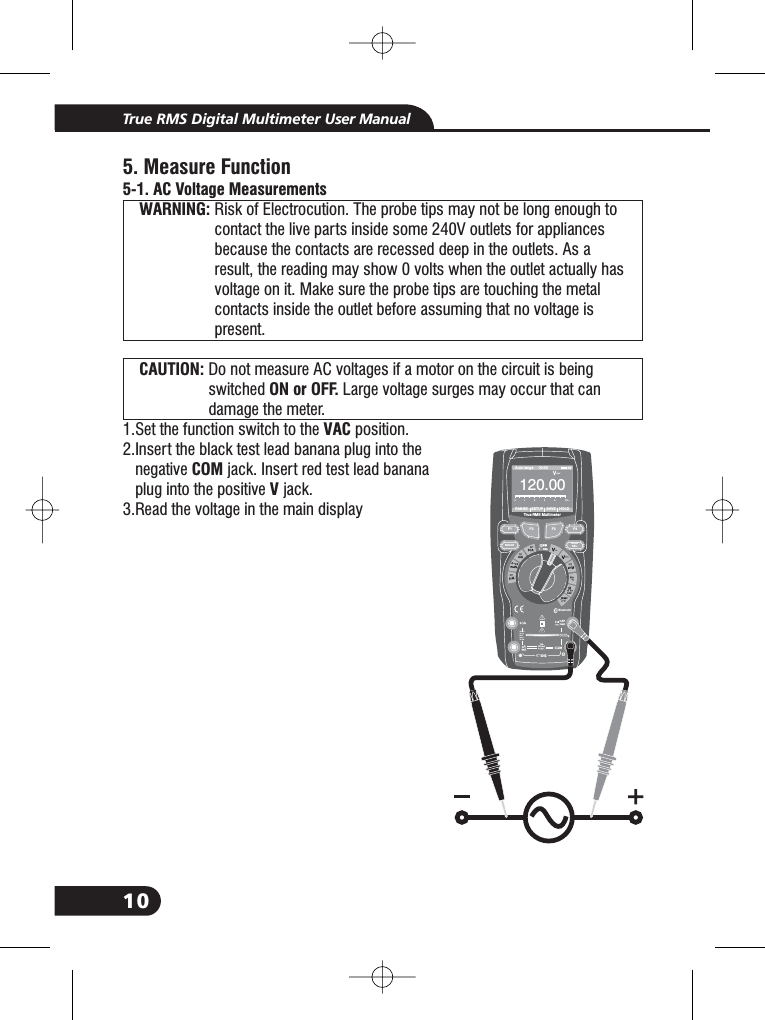 10True RMS Digital Multimeter User Manual5. Measure Function5-1. AC Voltage MeasurementsWARNING:CAUTION:ON or OFF.VACCOMVRisk of Electrocution. The probe tips may not be long enough tocontact the live parts inside some 240V outlets for appliancesbecause the contacts are recessed deep in the outlets. As aresult, the reading may show 0 volts when the outlet actually hasvoltage on it. Make sure the probe tips are touching the metalcontacts inside the outlet before assuming that no voltage ispresent.Do not measure AC voltages if a motor on the circuit is beingswitched Large voltage surges may occur that candamage the meter.1.Set the function switch to the position.2.Insert the black test lead banana plug into thenegative jack. Insert red test lead bananaplug into the positive jack.3.Read the voltage in the main display2.2.WARNING:WARNING:WARNING:WARNING:WARNING:WARNING:CAUTION:CAUTION:Bluetooth20Afo r30secMAXevery15minTEMPCAPF1HOLDRELRANGE4~20%TEMP&deg;C &deg;FRANGE SETUP SAVE HOLDAuto range 00:00True RMS Multimeter12 00. 0V~012345V~F2 F3 F410A800mA