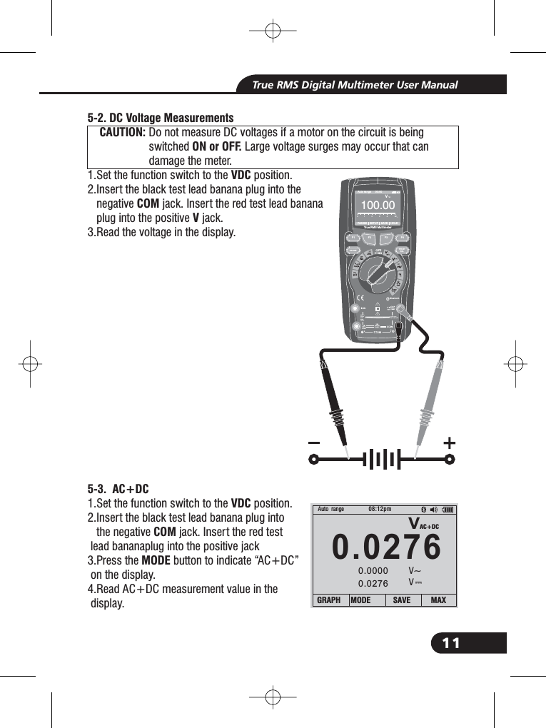 11True RMS Digital Multimeter User Manual5-2. DC Voltage MeasurementsCAUTION:ON or OFF.VDCCOMV5-3. AC+DCVDCCOMMODEDo not measure DC voltages if a motor on the circuit is beingswitched Large voltage surges may occur that candamage the meter.1.Set the function switch to the position.2.Insert the black test lead banana plug into thenegative jack. Insert the red test lead bananaplug into the positive jack.3.Read the voltage in the display.1.Set the function switch to the position.2.Insert the black test lead banana plug intothe negative jack. Insert the red testlead bananaplug into the positive jack3.Press the button to indicate &ldquo;AC+DC&rdquo;on the display.4.Read AC+DC measurement value in thedisplay.2.2.1.CAUTION:CAUTION:Bluetooth20Afo r30secMAXevery15minTEMPCAP4~20%TEMP&deg;C &deg;FRANGESETUPSAVEHOLDAuto range 00:00True RMS Multimeter100 0.0V012345VCAPVAC+DC0.027608:12pm0.00000.0276Auto rangeV~VGRAPH MODE SAVE MAXF1HOLDRELRANGEF2 F3 F410A800mA