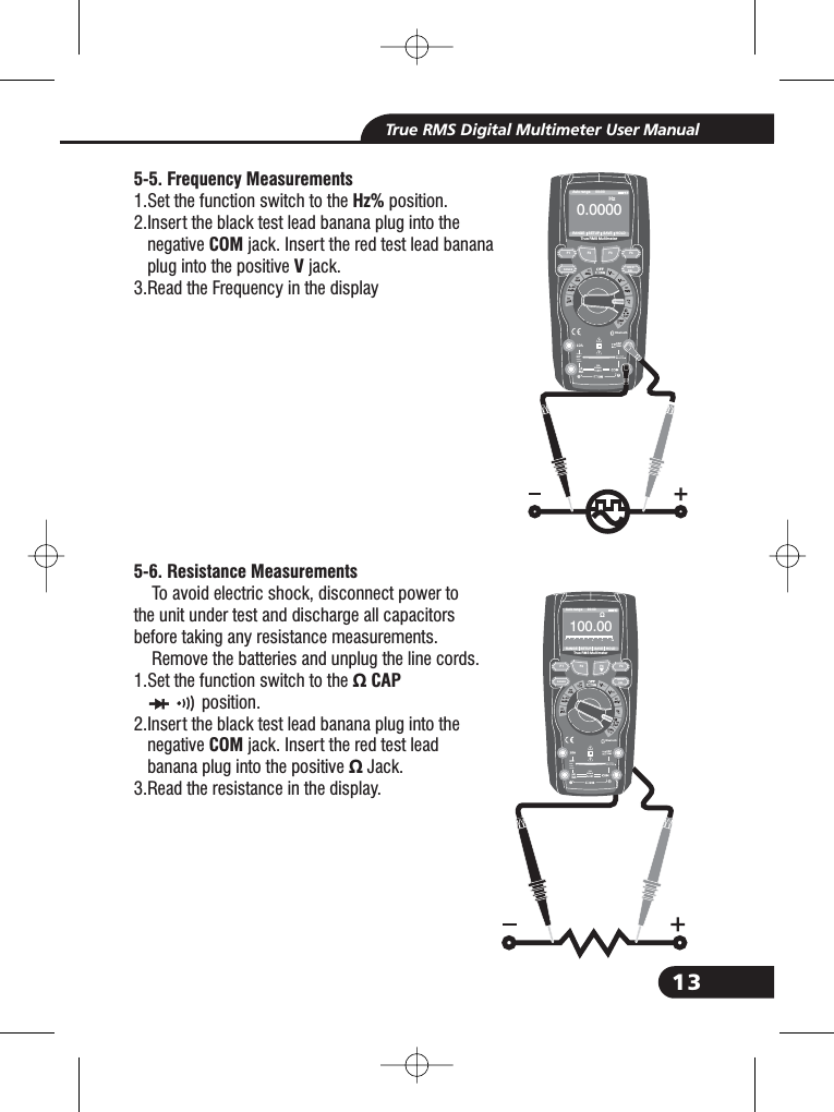 13True RMS Digital Multimeter User Manual5-5. Frequency MeasurementsHz%COMV5-6. Resistance Measurements1.Set the function switch to the position.2.Insert the black test lead banana plug into thenegative jack. Insert the red test lead bananaplug into the positive jack.3.Read the Frequency in the displayTo avoid electric shock, disconnect power tothe unit under test and discharge all capacitorsbefore taking any resistance measurements.Remove the batteries and unplug the line cords.1.Set the function switch to the &Omega; CAPCOM&Omega;position.2.Insert the black test lead banana plug into thenegative jack. Insert the red test leadbanana plug into the positive Jack.3.Read the resistance in the display.2.2.2.2.Bluetooth20Afo r30secMAXevery15minTEMPCAP4~20%TEMP&deg;C&deg;FRANGE SETUP SAVE HOLDAuto range 00:00TrueRMS Multimeter0. 0000HzF1HOLDRELRANGEF2 F3 F410A800mABluetooth20Afo r30secMAXevery15minTEMPCAP4~20%TEMP&deg;C&deg;FRANGE SETUP SAVE HOLDAuto range 00:00TrueRMS Multimeter10 00. 0&Omega;012345&Omega;F1HOLDRELRANGEF2 F3 F410A800mA