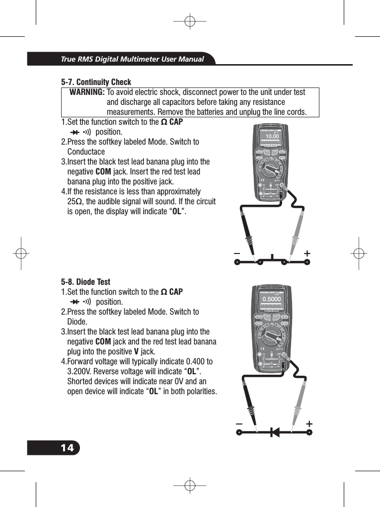 14True RMS Digital Multimeter User Manual57- . Continuity CheckWARNING:&Omega; CAPCOMOLTo avoid electric shock, disconnect power to the unit under testand discharge all capacitors before taking any resistancemeasurements. Remove the batteries and unplug the line cords.1.Set the function switch to theposition.2.Press the softkey labeled Mode. Switch toC3.Insert the black test lead banana plug into thenegative jack. Insert the red test leadbanana plug into the positive jack.4.If the resistance is less than approximately25&Omega;, the audible signal will sound. If the circuitis open, the display will indicate &ldquo; &rdquo;.onductace&Omega; CAP2.3.3.3.3.WARNING:WARNING:Bluetooth20Afor30secMAXevery15minTEMPCAP4~20%TEMP&deg;C&deg;FRANGE SETUP SAVE HOLDAuto range 00:00TrueRMS Multimeter010. 00&Omega;012345195-8. Diode TestCAPCOMVOLOL1.Set the function switch to theposition.2.Press the softkey labeled Mode. Switch toDiode.3.Insert the black test lead banana plug into thenegative jack and the red test lead bananaplug into the positive jack.4.Forward voltage will typically indicate 0.400 to3.200V. Reverse voltage will indicate &ldquo; &rdquo;.devices will indicate near 0V and anwill indicate &ldquo; &rdquo; in both polarities.Shortedopen device&Omega;2.3.3.3.3.3.F1HOLDRELRANGEF2 F3 F4&Omega;10A800mABluetooth20Afor30secMAXevery15minTEMPCAP4~20%TEMP&deg;C&deg;FRANGE SETUP SAVE HOLDAuto range 00:00TrueRMS Multimeter0. 0005V012345F1HOLDRELRANGEF2 F3 F4V10A800mA