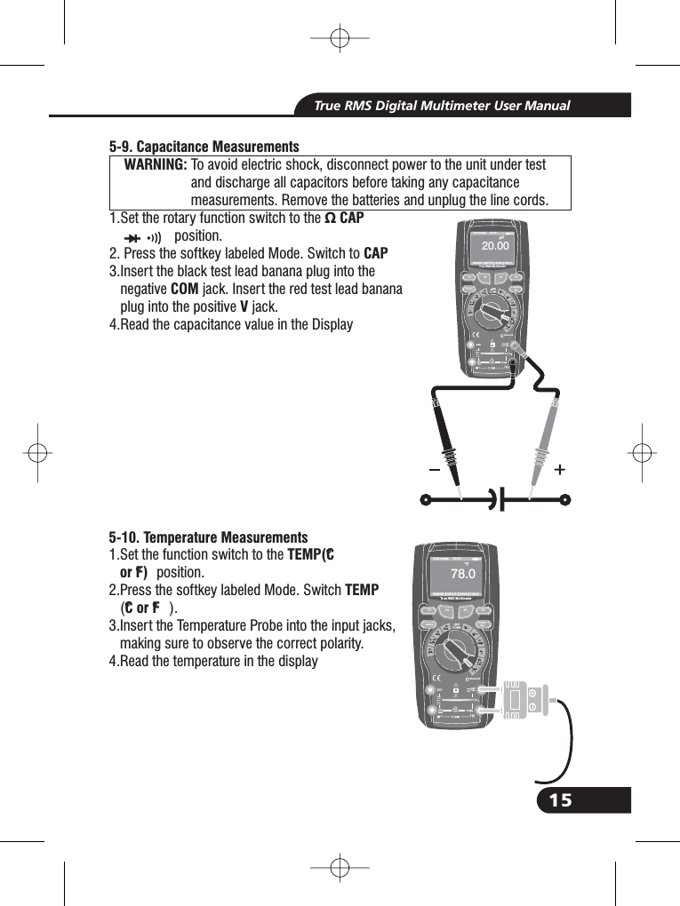 15True RMS Digital Multimeter User ManualBluetooth20Afor30secMAXevery15minTEMPCAP4~20%TEMP&deg;C&deg;FRANGE SETUP SAVE HOLDAuto range 00:00TrueRMS Multimeter020. 00&mu;F-9. Capacitance MeasurementsWARNING:5To avoid electric shock, disconnect power to the unit under testand discharge all capacitors before taking any capacitancemeasurements. Remove the batteries and unplug the line cords.1.Set the rotary function switch to the &Omega; CAPposition.2. Press the softkey labeled Mode. Switch to3.Insert the black test lead banana plug into thenegative jack. Insert the red test lead bananaplug into the positive jack.4.Read the capacitance value in the DisplayCAPCOMVWARNING:WARNING:&Omega; CAP3.3.510- . Temperature MeasurementsTEMP(&deg;Cor &deg;F)TEMP&deg;Cor&deg;F1.Set the function switch to theposition.2.Press the softkey labeled Mode. Switch().3.Insert the Temperature Probe into the input jacks,making sure to observe the correct polarity.4.Read the temper ture in the displaya1.1.1.F1HOLDRELRANGEF2 F3 F410A800mABluetooth20Afo r30secMAXevery15minTEMPCAP4~20%TEMP&deg;C&deg;FRANGE SETUP SAVE HOLDAuto range 00:00TrueRMS Multimeter0078 0.&deg;FF1HOLDRELRANGEF2 F3 F410A800mA