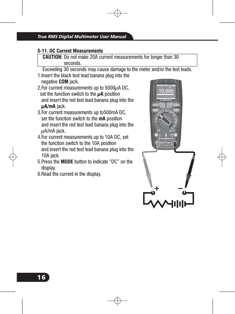 16True RMS Digital Multimeter User ManualBluetooth20Afo r30secMAXevery15minTEMPCAP4~20%TEMP&deg;C &deg;FRANGE SETUP SAVE HOLDAuto range 00:00True RMS Multimeter100. 00A~0123455-11. DC Current MeasurementsCAUTION:COM&mu;A&mu;A/mAmAMODEDo not make 20A current measurements for longer than 30seconds.Exceeding 30 seconds may cause damage to the meter and/or the test leads.1.Insert the black test lead banana plug into thenegative jack.2.For current measurements up to 5000&mu;A DC,set the function switch to the positionand insert the red test lead banana plug into thejack.3.For current measurements up to500mA DC,set the function switch to the positionand insert the red test lead banana plug into the&mu;A/mA jack.4.For current measurements up to 10A DC, setthe function switch to the 10A positionand insert the red test lead banana plug into the10A jack.5.Press the button to indicate &ldquo;DC&rdquo; on thedisplay.6.Read the current in the display.1.1.1.1.1.1.1.1.1.1.1.CAUTION:F1HOLDRELRANGEF2 F3 F4A~10A800mA