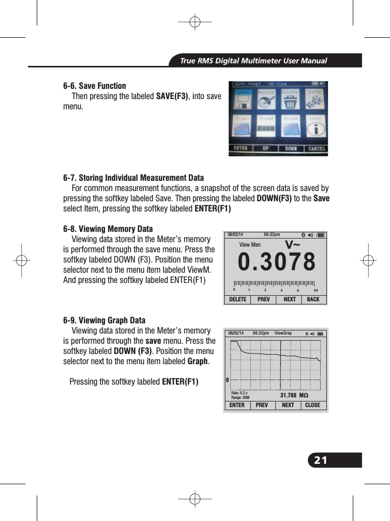 21True RMS Digital Multimeter User Manual6-6. Save FunctionSAVE(F3)6-7. Storing Individual Measurement DataDOWN(F3) SaveENTER(F1)6-8. Viewing Memory Data6-9. Viewing Graph DatasaveDOWN (F3)GraphENTER(F1)Then pressing the labeled , into savemenu.For common measurement functions, a snapshot of the screen data is saved bypressing the softkey labeled Save. Then pressing the labeled to theselect Item, pressing the softkey labeledViewing data stored in the Meter&rsquo;s memoryis performed through the save menu. Press thesoftkey labeled DOWN (F3). Position the menuselector next to the menu item labeled ViewM.And pressing the softkey labeled ENTER(F1)Viewing data stored in the Meter&rsquo;s memoryis performed through the menu. Press thesoftkey labeled . Position the menuselector next to the menu item labeled .Pressing the softkey labeledV~0.307806/02/14 06:32pmDELETE PREV NEXT BACK01234View Men31.788 M&Omega;06/02/14 06:32pm0Rate: 0.2 sRange: 50MViewGrapENTER PREV NEXT CLOSE5V