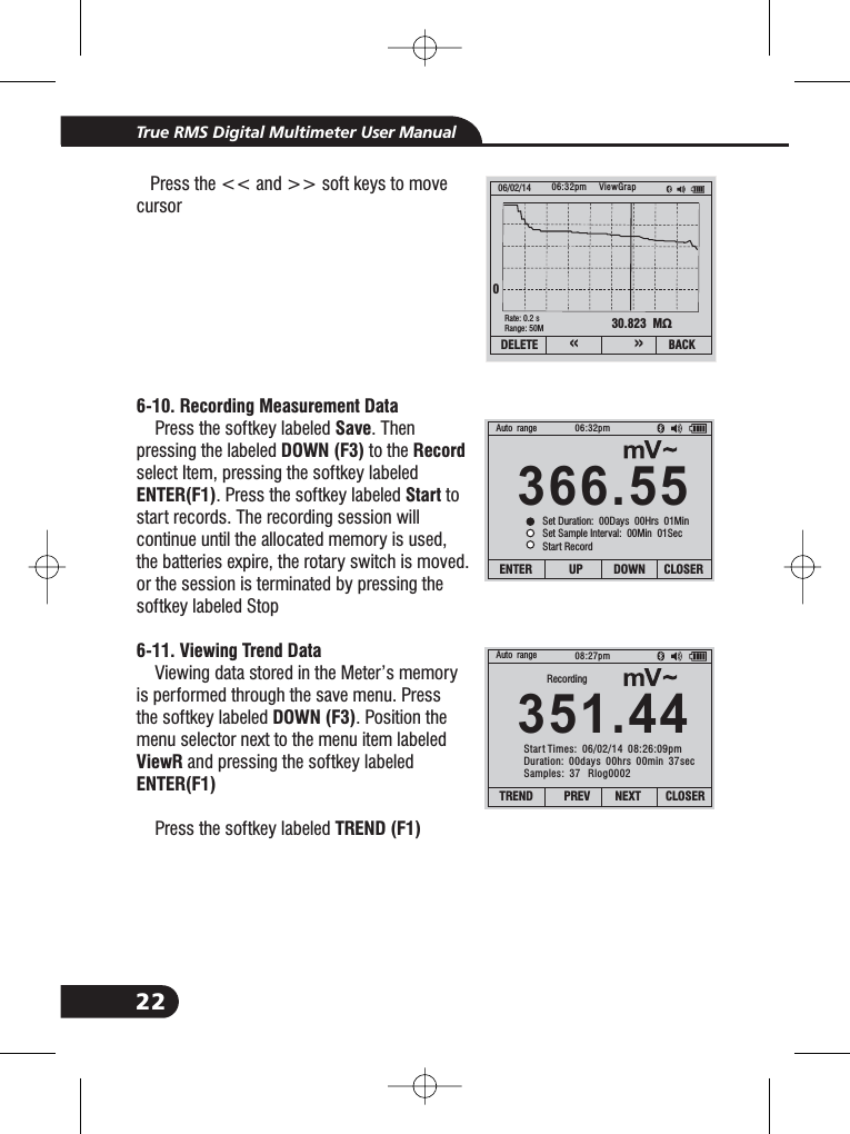 22True RMS Digital Multimeter User Manual6-10. Recording Measurement DataSaveDOWN (F3) RecordENTER(F1) Start6-11. Viewing Trend DataDOWN (F3)ViewRENTER(F1)TREND (F1)Press the << and >> soft keys to movecursorPress the softkey labeled . Thenpressing the labeled to theselect Item, pressing the softkey labeled. Press the softkey labeled tostart records. The recording session willcontinue until the allocated memory is used,the batteries expire, the rotary switch is moved.or the session is terminated by pressing thesoftkey labeled StopViewing data stored in the Meter&rsquo;s memoryis performed through the save menu. Pressthe softkey labeled . Position themenu selector next to the menu item labeledand pressing the softkey labeledPress the softkey labeled30.823 M&Omega;06/02/14 06:32pm0Rate: 0.2 sRange: 50MViewGrapDELETE BACK&laquo;&raquo;366.55Auto range 06:32pmENTER UP DOWN CLOSERSet Duration: 00Days 00Hrs 01MinSet Sample Interval: 00Min 01SecStart Record351.44Auto range 08:27pmTREND PREV NEXT CLOSERRecordingStart Times: 06/02/14 08:26:09pmDuration: 00days 00hrs 00min 37secSamples: 37 Rlog0002