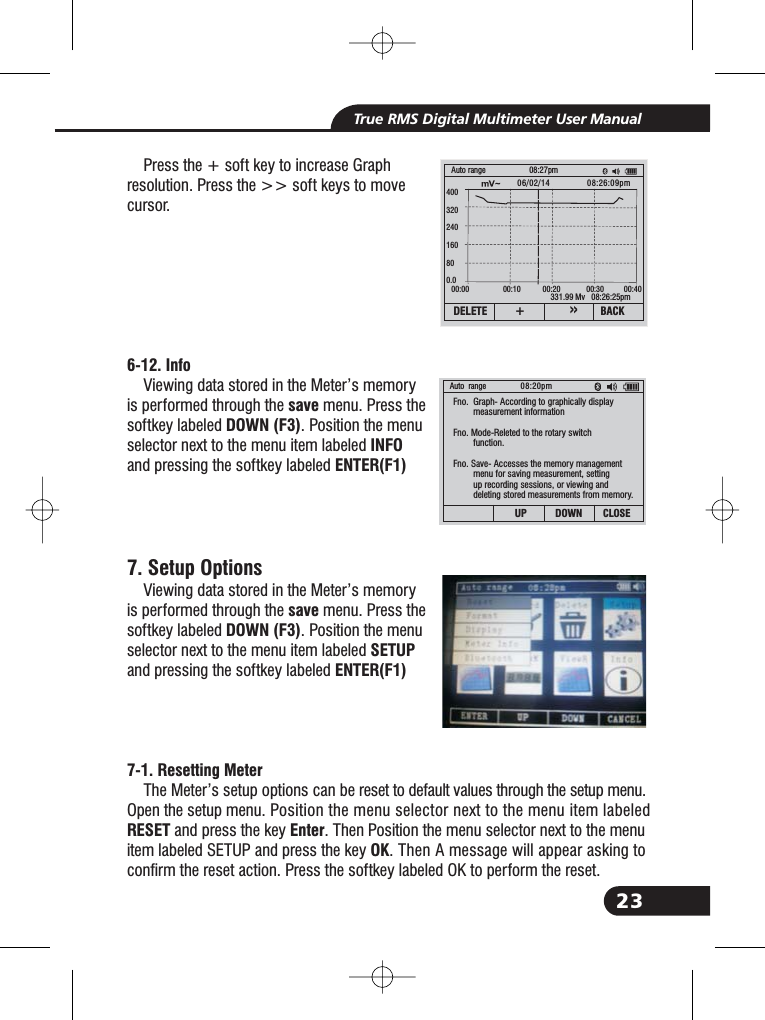 23True RMS Digital Multimeter User ManualPress the + soft key to increase Graphresolution. Press the >> soft keys to movecursor.Viewing data stored in the Meter&rsquo;s memoryis performed through the menu. Press thesoftkey labeled . Position the menuselector next to the menu item labeledand pressing the softkey labeledViewing data stored in the Meter&rsquo;s memoryis performed through the menu. Press thesoftkey labeled . Position the menuselector next to the menu item labeledand pressing the softkey labeledThe Meter&rsquo;s setup options can be reset to default values through the setup menu.Open the setup menu. Position the menu selector next to the menu item labeledand press the key . Then Position the menu selector next to the menuitem labeled SETUP and press the key . Then A message will appear asking toconfirm the reset action. Press the softkey labeled OK to perform the reset.6-12. InfosaveDOWN (F3)INFOENTER(F1)saveDOWN (F3)SETUPENTER(F1)7-1. Resetting MeterRESET EnterOK7. Setup Options331.99 Mv 08:26:25pmAuto range 08:27pmDELETE BACK+&raquo;400320240160800.000:00 00:10 00:20 00:30 00:4006/02/14 08:26:09pmAuto range 08:20pmUP DOWN CLOSEFno. Graph- According to graphically displaymeasurement informationFno. Mode-Releted to the rotary switchfunction.Fno. Save- Accesses the memory managementmenu for saving measurement, settingup recording sessions, or viewing anddeleting stored measurements from memory.Fno.Fno.Fno.Fno.Fno.