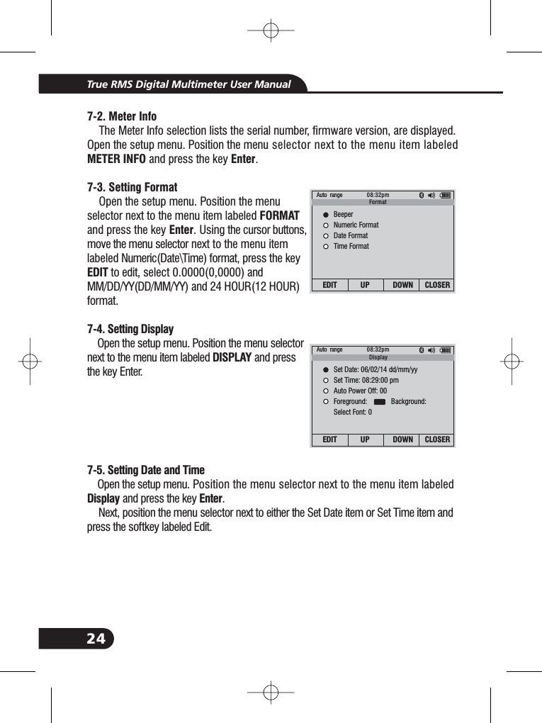 24True RMS Digital Multimeter User Manual7-2. Meter InfoMETER INFO Enter7-3. Setting FormatFORMATEnterEDIT7-4. Setting DisplayDISPLAY7-5. Setting Date and TimeDisplay EnterThe Meter Info selection lists the serial number, firmware version, are displayed.Open the setup menu. Position the menu selector next to the menu item labeledand press the key .Open the setup menu. Position the menuselector next to the menu item labeledand press the key . Using the cursor buttons,move the menu selector next to the menu itemlabeled Numeric(Date\Time) format, press the keyto edit, select 0.0000(0,0000) andMM/DD/YY(DD/MM/YY) and 24 HOUR(12 HOUR)format.Open the setup menu. Position the menu selectornext to the menu item labeled and pressthe key Enter.Open the setup menu. Position the menu selector next to the menu item labeledand press the key .Next, position the menu selector next to either the Set Date item or Set Time item andpress the softkey labeled Edit.Auto range 08:32pmEDIT UP DOWN CLOSERBeeperNumeric FormatDate FormatTime FormatFormatAuto range 08:32pmEDIT UP DOWN CLOSERSet Date: 06/02/14 dd/mm/yySet Time: 08:29:00 pmAuto Power Off: 00Foreground: Background:Select Font: 0Display