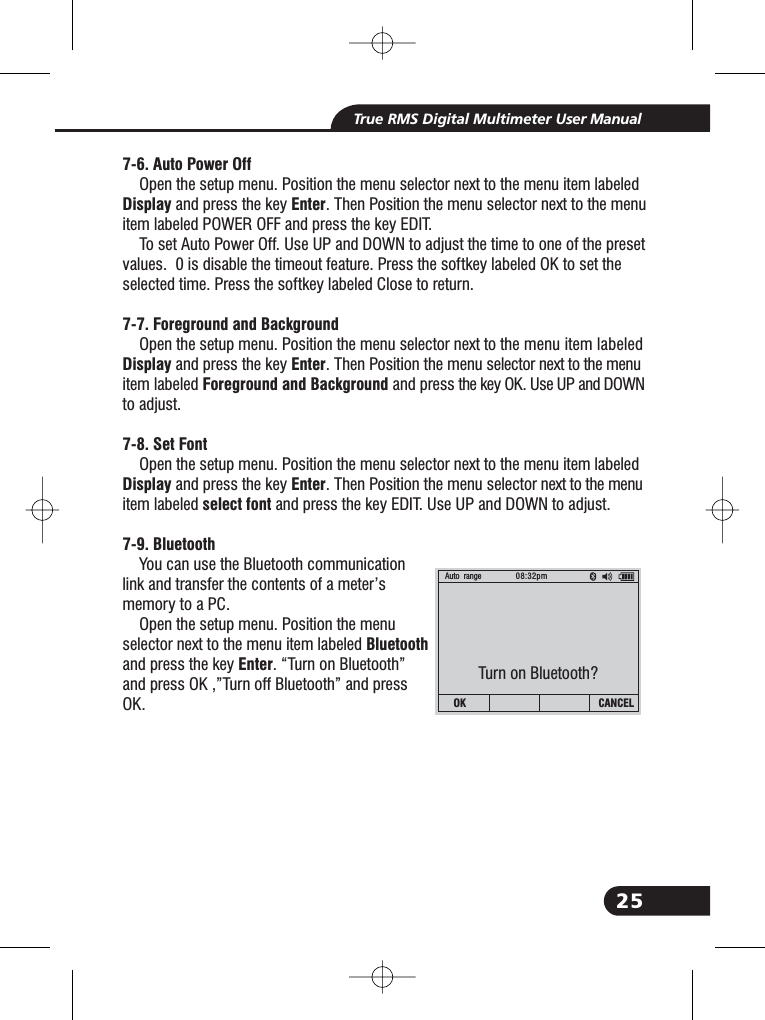 25True RMS Digital Multimeter User Manual7-6. Auto Power OffDisplay Enter7-7. Foreground and BackgroundDisplay EnterForeground and Background7-8. Set FontDisplay Enterselect font7-9. BluetoothBluetoothEnterOpen the setup menu. Position the menu selector next to the menu item labeledand press the key . Then Position the menu selector next to the menuitem labeled POWER OFF and press the key EDIT.To set Auto Power Off. Use UP and DOWN to adjust the time to one of the presetvalues. 0 is disable the timeout feature. Press the softkey labeled OK to set theselected time. Press the softkey labeled Close to return.Open the setup menu. Position the menu selector next to the menu item labeledand press the key . Then Position the menu selector next to the menuitem labeled and press the key OK. Use UP and DOWNto adjust.Open the setup menu. Position the menu selector next to the menu item labeledand press the key . Then Position the menu selector next to the menuitem labeled and press the key EDIT. Use UP and DOWN to adjust.You can use the Bluetooth communicationlink and transfer the contents of a meter&rsquo;smemory to a PC.Open the setup menu. Position the menuselector next to the menu item labeledand press the key . &ldquo;Turn on Bluetooth&rdquo;and press OK ,&rdquo;Turn off Bluetooth&rdquo; and pressOK.Auto range 08:32pmOK CANCELTurn on Bluetooth?