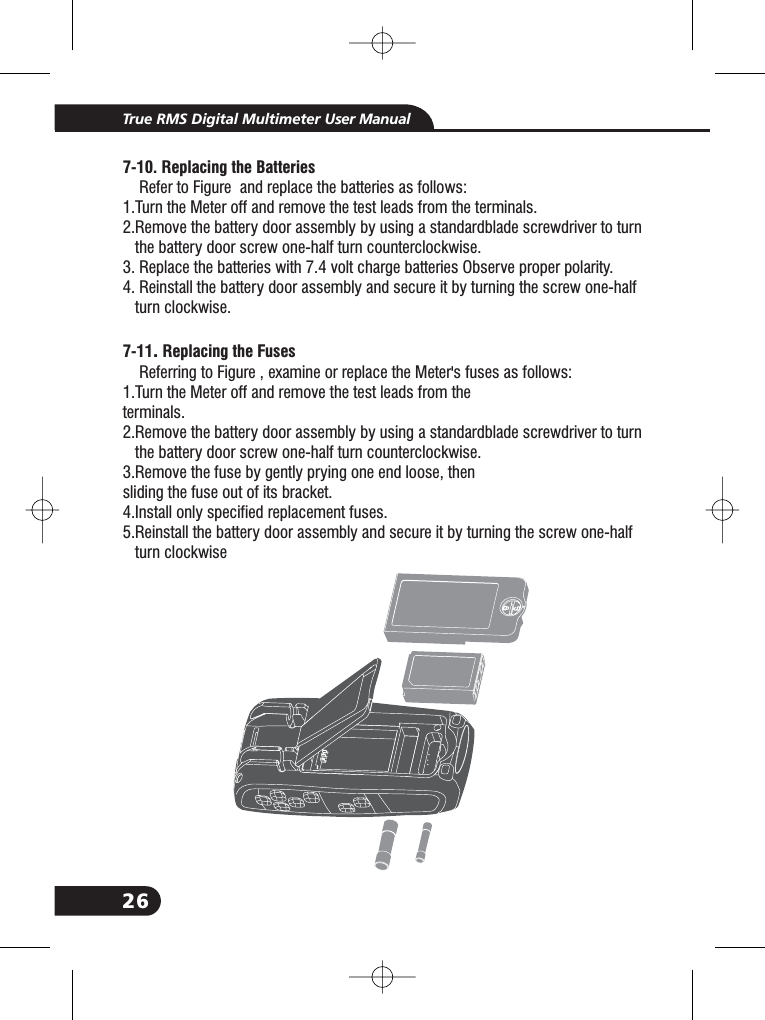 26True RMS Digital Multimeter User Manual7- .7-10 Replacing the Batteries11 Replacing the FusesRefer to Figure and replace the batteries as follows:1.Turn the Meter off and remove the test leads from the terminals.2.Remove the battery door assembly by using a standardblade screwdriver to turnthe battery door screw one-half turn counterclockwise.3. Replace the batteries with 7.4 volt charge batteries Observe proper polarity.4. Reinstall the battery door assembly and secure it by turning the screw one-halfturn clockwise.Referring to Figure , examine or replace the Meter's fuses as follows:1.Turn the Meter off and remove the test leads from theterminals.2.Remove the battery door assembly by using a standardblade screwdriver to turnthe battery door screw one-half turn counterclockwise.3.Remove the fuse by gently prying one end loose, thensliding the fuse out of its bracket.4.Install only specified replacement fuses.5.Reinstall the battery door assembly and secure it by turning the screw one-halfturn clockwise.2.2.2.2.