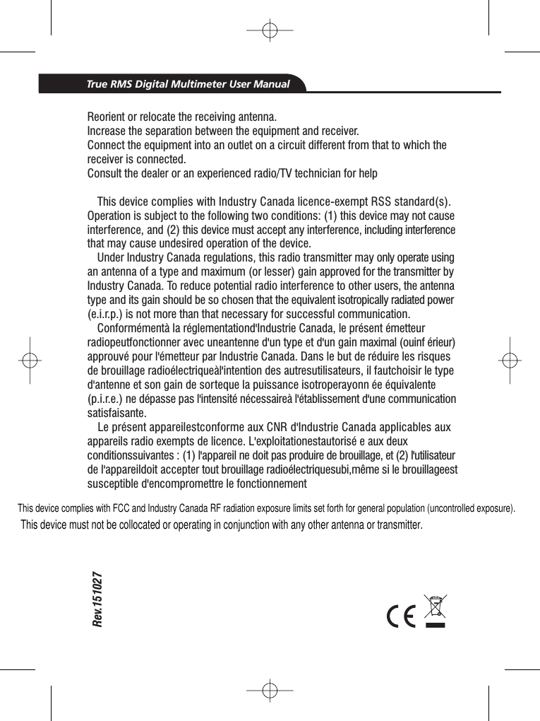 This device complies with FCC and Industry Canada RF radiation exposure limits set forth for general population (uncontrolled exposure).Rev.151027True RMS Digital Multimeter User ManualReorient or relocate the receiving antenna.Increase the separation between the equipment and receiver.Connect the equipment into an outlet on a circuit different from that to which thereceiver is connected.Consult the dealer or an experienced radio/TV technician for helpThis device complies with Industry Canada licence-exempt RSS standard(s).Operation is subject to the following two conditions: (1) this device may not causeinterference, and (2) this device must accept any interference, including interferencethat may cause undesired operation of the device.Under Industry Canada regulations, this radio transmitter may only operate usingan antenna of a type and maximum (or lesser) gain approved for the transmitter byIndustry Canada. To reduce potential radio interference to other users, the antennatype and its gain should be so chosen that the equivalent isotropically radiated power(e.i.r.p.) is not more than that necessary for successful communication.Conform&eacute;ment&agrave; la r&eacute;glementationd'Industrie Canada, le pr&eacute;sent &eacute;metteurradiopeutfonctionner avec uneantenne d'un type et d'un gain maximal (ouinf &eacute;rieur)approuv&eacute; pour l'&eacute;metteur par Industrie Canada. Dans le but de r&eacute;duire les risquesde brouillage radio&eacute;lectrique&agrave;l'intention des autresutilisateurs, il fautchoisir le typed'antenne et son gain de sorteque la puissance isotroperayonn &eacute;e &eacute;quivalente(p.i.r.e.) ne d&eacute;passe pas l'intensit&eacute; n&eacute;cessaire&agrave; l'&eacute;tablissement d'une communicationsatisfaisante.Le pr&eacute;sent appareilestconforme aux CNR d'Industrie Canada applicables auxappareils radio exempts de licence. L'exploitationestautoris&eacute; e aux deuxconditionssuivantes : (1) l'appareil ne doit pas produire de brouillage, et (2) l'utilisateurde l'appareildoit accepter tout brouillage radio&eacute;lectriquesubi,m&ecirc;me si le brouillageestsusceptible d'encompromettre le fonctionnementThis device must not be collocated or operating in conjunction with any other antenna or transmitter.