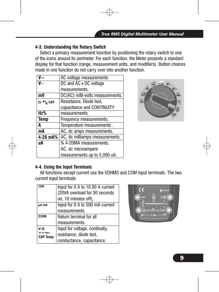 9True RMS Digital Multimeter User Manual4-3. Understanding the Rotary Switch4-4. Using the Input TerminalsSelect a primary measurement function by positioning the rotary switch to oneof the icons around its perimeter. For each function, the Meter presents a standarddisplay for that function (range, measurement units, and modifiers). Button choicesmade in one function do not carry over into another function.All functions except current use the VOHMS and COM input terminals. The twocurrent input terminalsInput for0Ato10.00 A current(20VA overload for 30 secondson, 10 minutes off),Input for0Ato500mAcurrentmeasurements.Return terminal for allmeasurements.Input for voltage, continuity,resistance, diode test,conductance, capacitance.CAP TempBluetooth20A fo r30 secMAXevery15 minTEMPCAPV~V&ndash;mVHzTempAmA4-20 mA%uA%AC voltage measurementsDC and AC+DC voltagemeasurements.DC(AC) milli-volts measurements.Resistance, Diode test,capacitance and CONTINUITYmeasurements.Frequency measurements.Temperature measurements .AC, dc amps measurements.AC, dc milliamps measurements.% 4-20MA measurements.AC, dc microampereup to 5,000 A.measurements u&Omega; CAP4~20%TEMP&deg;C &deg;F10A800mA