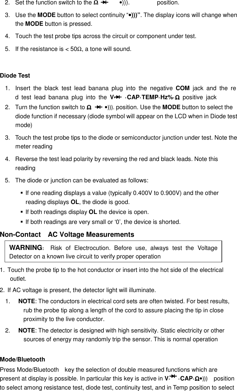  2.  Set the function switch to the ΩΩΩΩ      &bull;))).  position. 3.  Use the MODE button to select continuity &ldquo;&bull;&bull;&bull;&bull;)))&rdquo;. The display icons will change when the MODE button is pressed. 4.  Touch the test probe tips across the circuit or component under test. 5.  If the resistance is < 50Ω, a tone will sound.  Diode Test 1.  Insert  the  black  test  lead  banana  plug  into  the  negative  COM  jack  and  the  red  test  lead  banana  plug  into  the  V&middot;  &middot;CAP&middot;TEMP&middot;Hz%&middot;ΩΩΩΩ  positive  jack 2.  Turn the function switch to ΩΩΩΩ &bull;))). position. Use the MODE button to select the diode function if necessary (diode symbol will appear on the LCD when in Diode test mode) 3.  Touch the test probe tips to the diode or semiconductor junction under test. Note the meter reading 4.  Reverse the test lead polarity by reversing the red and black leads. Note this reading 5.  The diode or junction can be evaluated as follows:  If one reading displays a value (typically 0.400V to 0.900V) and the other reading displays OL, the diode is good.  If both readings display OL the device is open.  If both readings are very small or &lsquo;0&rsquo;, the device is shorted. Non-Contact    AC Voltage Measurements   1.  Touch the probe tip to the hot conductor or insert into the hot side of the electrical outlet. 2.  If AC voltage is present, the detector light will illuminate. 1.  NOTE: The conductors in electrical cord sets are often twisted. For best results, rub the probe tip along a length of the cord to assure placing the tip in close proximity to the live conductor. 2.  NOTE: The detector is designed with high sensitivity. Static electricity or other sources of energy may randomly trip the sensor. This is normal operation  Mode/Bluetooth Press Mode/Bluetooth    key the selection of double measured functions which are present at display is possible. In particular this key is active in V&middot;  &middot;CAP&middot;ΩΩΩΩ&bull;)))    position to select among resistance test, diode test, continuity test, and in Temp position to select WARNING:   Risk  of  Electrocution.  Before  use,  always  test  the  Voltage Detector on a known live circuit to verify proper operation 