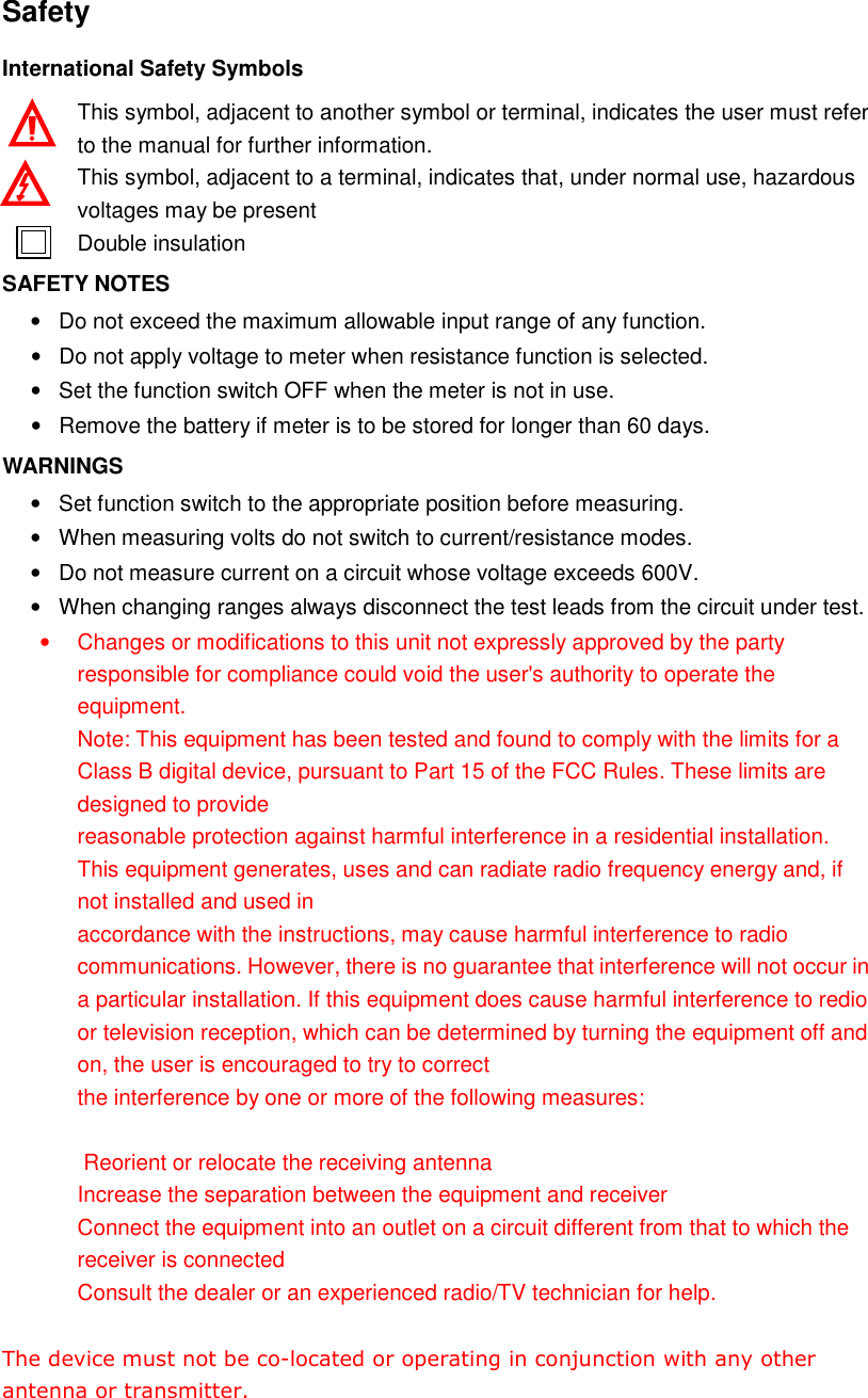  Safety International Safety Symbols This symbol, adjacent to another symbol or terminal, indicates the user must refer to the manual for further information. This symbol, adjacent to a terminal, indicates that, under normal use, hazardous voltages may be present Double insulation SAFETY NOTES &bull;  Do not exceed the maximum allowable input range of any function. &bull;  Do not apply voltage to meter when resistance function is selected. &bull;  Set the function switch OFF when the meter is not in use. &bull;  Remove the battery if meter is to be stored for longer than 60 days. WARNINGS &bull;  Set function switch to the appropriate position before measuring. &bull;  When measuring volts do not switch to current/resistance modes. &bull;  Do not measure current on a circuit whose voltage exceeds 600V. &bull;  When changing ranges always disconnect the test leads from the circuit under test. &bull;  Changes or modifications to this unit not expressly approved by the party responsible for compliance could void the user's authority to operate the equipment.    Note: This equipment has been tested and found to comply with the limits for a Class B digital device, pursuant to Part 15 of the FCC Rules. These limits are designed to provide   reasonable protection against harmful interference in a residential installation. This equipment generates, uses and can radiate radio frequency energy and, if not installed and used in   accordance with the instructions, may cause harmful interference to radio communications. However, there is no guarantee that interference will not occur in a particular installation. If this equipment does cause harmful interference to redio or television reception, which can be determined by turning the equipment off and on, the user is encouraged to try to correct the interference by one or more of the following measures:   Reorient or relocate the receiving antenna Increase the separation between the equipment and receiver Connect the equipment into an outlet on a circuit different from that to which the receiver is connected Consult the dealer or an experienced radio/TV technician for help.   The device must not be co-located or operating in conjunction with any other antenna or transmitter.    