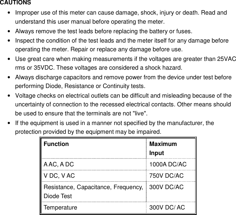  CAUTIONS &bull;  Improper use of this meter can cause damage, shock, injury or death. Read and understand this user manual before operating the meter. &bull;  Always remove the test leads before replacing the battery or fuses. &bull;  Inspect the condition of the test leads and the meter itself for any damage before operating the meter. Repair or replace any damage before use. &bull;  Use great care when making measurements if the voltages are greater than 25VAC rms or 35VDC. These voltages are considered a shock hazard. &bull;  Always discharge capacitors and remove power from the device under test before performing Diode, Resistance or Continuity tests. &bull;  Voltage checks on electrical outlets can be difficult and misleading because of the uncertainty of connection to the recessed electrical contacts. Other means should be used to ensure that the terminals are not "live". &bull;  If the equipment is used in a manner not specified by the manufacturer, the protection provided by the equipment may be impaired. Function  Maximum Input A AC, A DC    1000A DC/AC V DC, V AC  750V DC/AC Resistance, Capacitance, Frequency, Diode Test 300V DC/AC Temperature    300V DC/ AC           