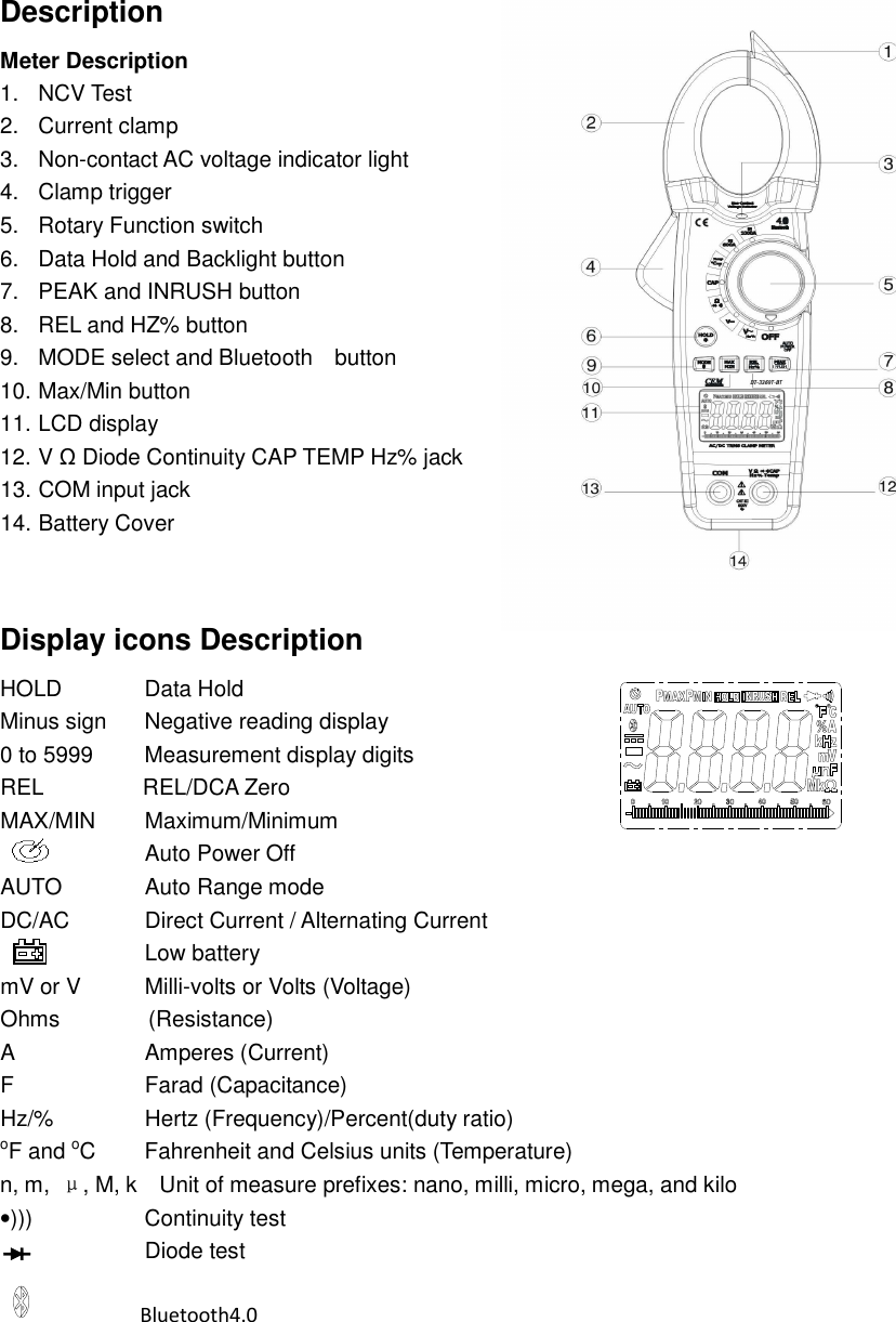  Description Meter Description   1.  NCV Test 2.  Current clamp 3.  Non-contact AC voltage indicator light 4.  Clamp trigger 5.  Rotary Function switch 6.  Data Hold and Backlight button 7.  PEAK and INRUSH button 8.  REL and HZ% button 9.  MODE select and Bluetooth    button 10. Max/Min button 11. LCD display 12. V Ω Diode Continuity CAP TEMP Hz% jack 13. COM input jack 14. Battery Cover   Display icons Description HOLD            Data Hold Minus sign    Negative reading display 0 to 5999      Measurement display digits  REL                  REL/DCA Zero   MAX/MIN    Maximum/Minimum                           Auto Power Off AUTO            Auto Range mode DC/AC            Direct Current / Alternating Current                     Low battery mV or V           Milli-volts or Volts (Voltage) Ohms                (Resistance) A                    Amperes (Current) F                    Farad (Capacitance) Hz/%            Hertz (Frequency)/Percent(duty ratio) oF and oC    Fahrenheit and Celsius units (Temperature) n, m,  &mu;, M, k    Unit of measure prefixes: nano, milli, micro, mega, and kilo     &bull;)))                    Continuity test Diode test               Bluetooth4.0   