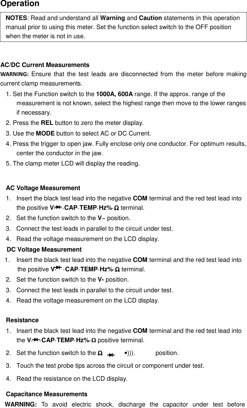  Operation NOTES: Read and understand all Warning and Caution statements in this operation manual prior to using this meter. Set the function select switch to the OFF position when the meter is not in use.   AC/DC Current Measurements   WARNING:  Ensure  that  the  test  leads  are  disconnected from  the  meter before making current clamp measurements. 1. Set the Function switch to the 1000A, 600A range. If the approx. range of the measurement is not known, select the highest range then move to the lower ranges if necessary. 2. Press the REL button to zero the meter display. 3. Use the MODE button to select AC or DC Current. 4. Press the trigger to open jaw. Fully enclose only one conductor. For optimum results, center the conductor in the jaw. 5. The clamp meter LCD will display the reading.  AC Voltage Measurement   1.  Insert the black test lead into the negative COM terminal and the red test lead into the positive V&middot; &middot;CAP&middot;TEMP&middot;Hz%&middot;ΩΩΩΩ terminal. 2.  Set the function switch to the V~ position.   3.  Connect the test leads in parallel to the circuit under test. 4.  Read the voltage measurement on the LCD display.     DC Voltage Measurement 1.  Insert the black test lead into the negative COM terminal and the red test lead into the positive V&middot; &middot;CAP&middot;TEMP&middot;Hz%&middot;ΩΩΩΩ terminal. 2.  Set the function switch to the V- position.   3.  Connect the test leads in parallel to the circuit under test. 4.  Read the voltage measurement on the LCD display.  Resistance 1.  Insert the black test lead into the negative COM terminal and the red test lead into the V&middot; &middot;CAP&middot;TEMP&middot;Hz%&middot;ΩΩΩΩ positive terminal. 2.  Set the function switch to the ΩΩΩΩ      &bull;))). position. 3.  Touch the test probe tips across the circuit or component under test. 4.  Read the resistance on the LCD display. Capacitance Measurements WARNING:  To  avoid  electric  shock,  discharge  the  capacitor  under  test  before 