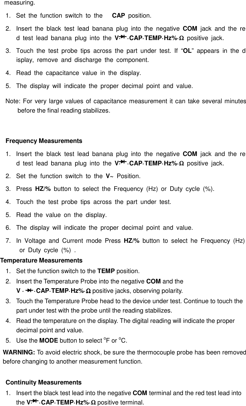  measuring. 1.  Set  the  function  switch  to  the  CAP  position. 2.  Insert  the  black  test  lead  banana  plug  into  the  negative  COM  jack  and  the  red  test  lead  banana  plug  into  the  V&middot; &middot;CAP&middot;TEMP&middot;Hz%&middot;ΩΩΩΩ positive  jack. 3.  Touch  the  test  probe  tips  across  the  part  under  test.  If  &ldquo;OL&rdquo;  appears  in  the  display,  remove  and  discharge  the  component. 4.  Read  the  capacitance  value  in  the  display. 5.  The  display  will  indicate  the  proper  decimal  point  and  value. Note: For very large values of capacitance measurement it can take several minutes before the final reading stabilizes.  Frequency Measurements 1.  Insert  the  black  test  lead  banana  plug  into  the  negative  COM  jack  and  the  red  test  lead  banana  plug  into  the  V&middot; &middot;CAP&middot;TEMP&middot;Hz%&middot;ΩΩΩΩ positive  jack. 2.  Set  the  function  switch  to  the  V~  Position. 3.  Press  HZ/%  button  to  select  the  Frequency  (Hz)  or  Duty  cycle  (%). 4.  Touch  the  test  probe  tips  across  the  part  under  test. 5.  Read  the  value  on  the  display. 6.  The  display  will  indicate  the  proper  decimal  point  and  value. 7.  In  Voltage  and  Current  mode  Press  HZ/%  button  to  select  he  Frequency  (Hz)  or  Duty  cycle  (%)  . Temperature Measurements   1.  Set the function switch to the TEMP position. 2.  Insert the Temperature Probe into the negative COM and the V &middot;  &middot;CAP&middot;TEMP&middot;Hz%&middot;ΩΩΩΩ positive jacks, observing polarity. 3.  Touch the Temperature Probe head to the device under test. Continue to touch the part under test with the probe until the reading stabilizes. 4.  Read the temperature on the display. The digital reading will indicate the proper decimal point and value. 5.  Use the MODE button to select oF or oC. WARNING: To avoid electric shock, be sure the thermocouple probe has been removed before changing to another measurement function.  Continuity Measurements 1.  Insert the black test lead into the negative COM terminal and the red test lead into the V&middot; &middot;CAP&middot;TEMP&middot;Hz%&middot;ΩΩΩΩ positive terminal. 
