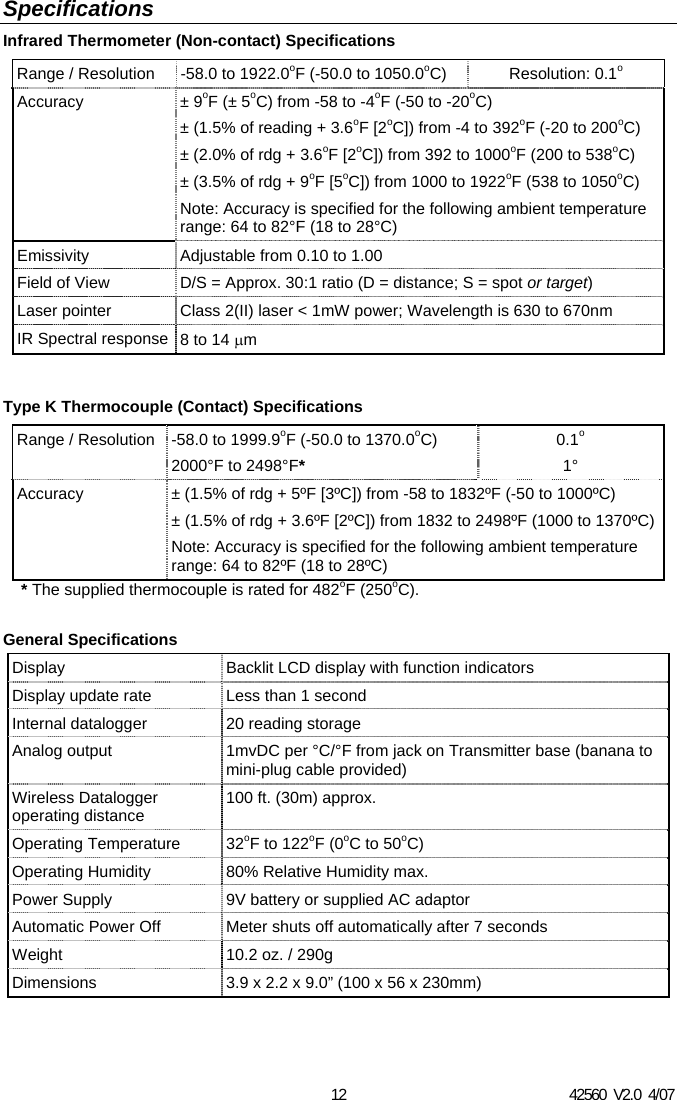 42560  V2.0  4/07 12 Specifications Infrared Thermometer (Non-contact) Specifications Range / Resolution  -58.0 to 1922.0oF (-50.0 to 1050.0oC) Resolution: 0.1o Accuracy &plusmn; 9oF (&plusmn; 5oC) from -58 to -4oF (-50 to -20oC) &plusmn; (1.5% of reading + 3.6oF [2oC]) from -4 to 392oF (-20 to 200oC) &plusmn; (2.0% of rdg + 3.6oF [2oC]) from 392 to 1000oF (200 to 538oC) &plusmn; (3.5% of rdg + 9oF [5oC]) from 1000 to 1922oF (538 to 1050oC) Note: Accuracy is specified for the following ambient temperature range: 64 to 82&deg;F (18 to 28&deg;C) Emissivity  Adjustable from 0.10 to 1.00 Field of View  D/S = Approx. 30:1 ratio (D = distance; S = spot or target) Laser pointer  Class 2(II) laser < 1mW power; Wavelength is 630 to 670nm IR Spectral response  8 to 14 &mu;m  Type K Thermocouple (Contact) Specifications Range / Resolution  -58.0 to 1999.9oF (-50.0 to 1370.0oC) 2000&deg;F to 2498&deg;F* 0.1o 1&deg; Accuracy  &plusmn; (1.5% of rdg + 5&ordm;F [3&ordm;C]) from -58 to 1832&ordm;F (-50 to 1000&ordm;C) &plusmn; (1.5% of rdg + 3.6&ordm;F [2&ordm;C]) from 1832 to 2498&ordm;F (1000 to 1370&ordm;C)Note: Accuracy is specified for the following ambient temperature range: 64 to 82&ordm;F (18 to 28&ordm;C) * The supplied thermocouple is rated for 482oF (250oC).  General Specifications Display   Backlit LCD display with function indicators Display update rate  Less than 1 second Internal datalogger  20 reading storage Analog output  1mvDC per &deg;C/&deg;F from jack on Transmitter base (banana to mini-plug cable provided) Wireless Datalogger operating distance  100 ft. (30m) approx. Operating Temperature   32oF to 122oF (0oC to 50oC) Operating Humidity  80% Relative Humidity max. Power Supply  9V battery or supplied AC adaptor Automatic Power Off  Meter shuts off automatically after 7 seconds Weight  10.2 oz. / 290g Dimensions  3.9 x 2.2 x 9.0&rdquo; (100 x 56 x 230mm) 