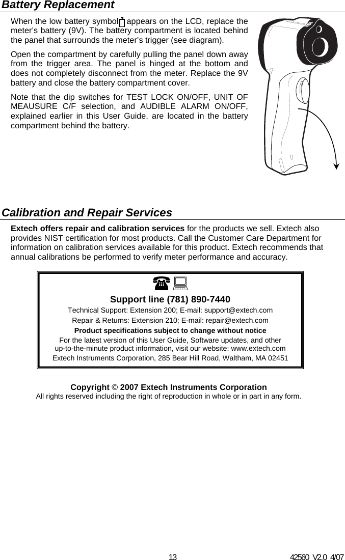42560  V2.0  4/07 13  Support line (781) 890-7440 Technical Support: Extension 200; E-mail: support@extech.com Repair &amp; Returns: Extension 210; E-mail: repair@extech.com Product specifications subject to change without notice For the latest version of this User Guide, Software updates, and other up-to-the-minute product information, visit our website: www.extech.com Extech Instruments Corporation, 285 Bear Hill Road, Waltham, MA 02451 Battery Replacement When the low battery symbol   appears on the LCD, replace the meter&rsquo;s battery (9V). The battery compartment is located behind the panel that surrounds the meter&rsquo;s trigger (see diagram).  Open the compartment by carefully pulling the panel down away from the trigger area. The panel is hinged at the bottom and does not completely disconnect from the meter. Replace the 9V battery and close the battery compartment cover.  Note that the dip switches for TEST LOCK ON/OFF, UNIT OF MEAUSURE C/F selection, and AUDIBLE ALARM ON/OFF, explained earlier in this User Guide, are located in the battery compartment behind the battery.         Calibration and Repair Services Extech offers repair and calibration services for the products we sell. Extech also provides NIST certification for most products. Call the Customer Care Department for information on calibration services available for this product. Extech recommends that annual calibrations be performed to verify meter performance and accuracy.              Copyright &copy; 2007 Extech Instruments Corporation All rights reserved including the right of reproduction in whole or in part in any form.  