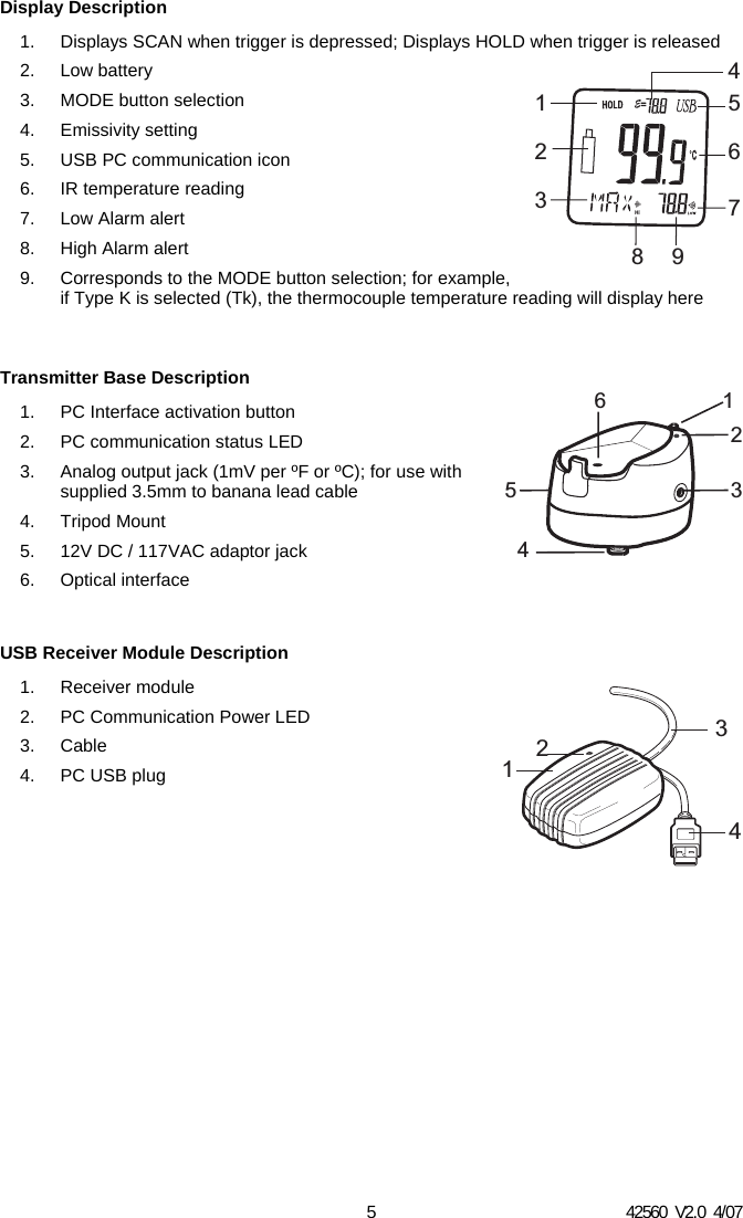 42560  V2.0  4/07 5 Display Description 1.  Displays SCAN when trigger is depressed; Displays HOLD when trigger is released 2. Low battery 3.  MODE button selection 4. Emissivity setting 5.  USB PC communication icon 6. IR temperature reading 7. Low Alarm alert 8.  High Alarm alert 9.  Corresponds to the MODE button selection; for example, if Type K is selected (Tk), the thermocouple temperature reading will display here   Transmitter Base Description 1.  PC Interface activation button 2.  PC communication status LED 3.  Analog output jack (1mV per &ordm;F or &ordm;C); for use with supplied 3.5mm to banana lead cable 4. Tripod Mount 5.  12V DC / 117VAC adaptor jack 6. Optical interface  USB Receiver Module Description 1. Receiver module 2.  PC Communication Power LED 3. Cable 4. PC USB plug                     1453264312132476895