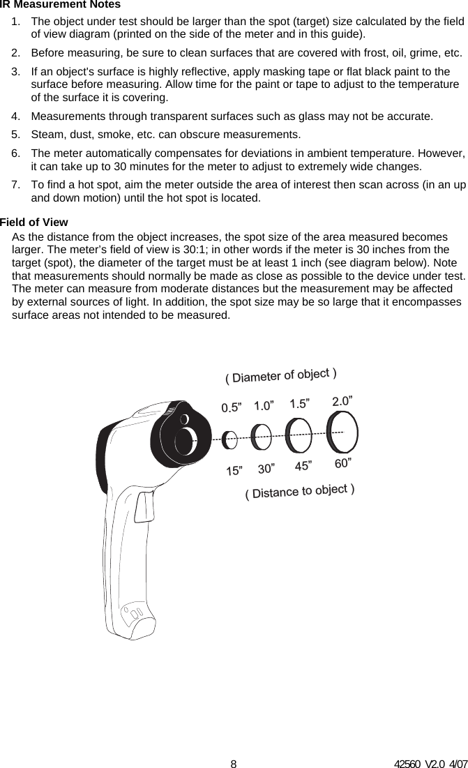 42560  V2.0  4/07 8 IR Measurement Notes 1.  The object under test should be larger than the spot (target) size calculated by the field of view diagram (printed on the side of the meter and in this guide). 2.  Before measuring, be sure to clean surfaces that are covered with frost, oil, grime, etc. 3.  If an object's surface is highly reflective, apply masking tape or flat black paint to the surface before measuring. Allow time for the paint or tape to adjust to the temperature of the surface it is covering. 4.  Measurements through transparent surfaces such as glass may not be accurate. 5.  Steam, dust, smoke, etc. can obscure measurements. 6.  The meter automatically compensates for deviations in ambient temperature. However, it can take up to 30 minutes for the meter to adjust to extremely wide changes. 7.  To find a hot spot, aim the meter outside the area of interest then scan across (in an up and down motion) until the hot spot is located. Field of View As the distance from the object increases, the spot size of the area measured becomes larger. The meter&rsquo;s field of view is 30:1; in other words if the meter is 30 inches from the target (spot), the diameter of the target must be at least 1 inch (see diagram below). Note that measurements should normally be made as close as possible to the device under test. The meter can measure from moderate distances but the measurement may be affected by external sources of light. In addition, the spot size may be so large that it encompasses surface areas not intended to be measured. 15&rdquo; 30&rdquo; 45&rdquo; 60&rdquo;0.5&rdquo; 1.0&rdquo; 1.5&rdquo; 2.0&rdquo;( Distance to object )( Diameter of object )