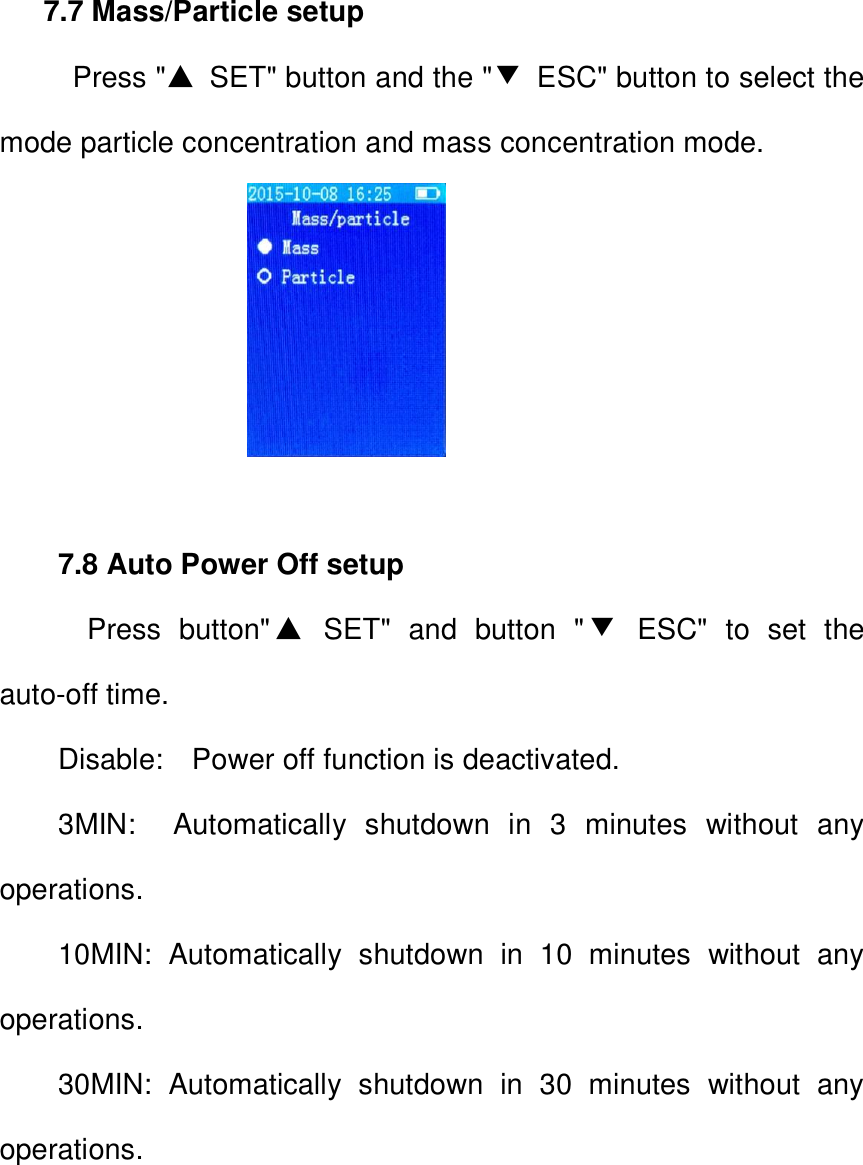  7.7 Mass/Particle setup   Press "▲  SET" button and the "▼  ESC" button to select the mode particle concentration and mass concentration mode.                   7.8 Auto Power Off setup   Press  button"▲  SET"  and  button  "▼  ESC"  to  set  the auto-off time. Disable:    Power off function is deactivated. 3MIN:    Automatically  shutdown  in  3  minutes  without  any operations. 10MIN:  Automatically  shutdown  in  10  minutes  without  any operations. 30MIN:  Automatically  shutdown  in  30  minutes  without  any operations.  