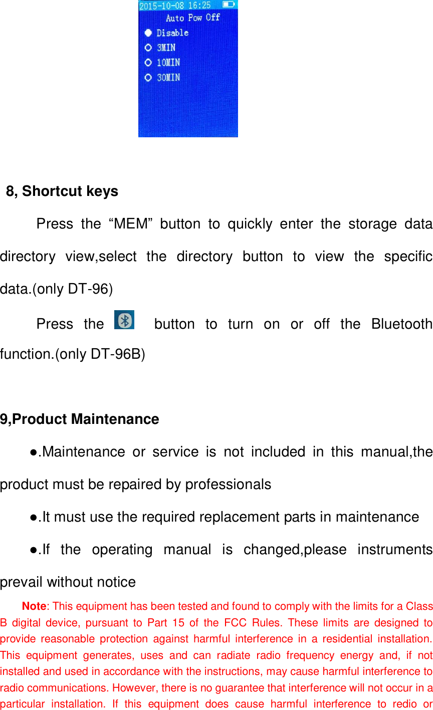                       8                            8, Shortcut keys      Press  the  &ldquo;MEM&rdquo;  button  to  quickly  enter  the  storage  data                                                                                                                             directory  view,select  the  directory  button  to  view  the  specific data.(only DT-96)      Press  the      button  to  turn  on  or  off  the  Bluetooth function.(only DT-96B)  9,Product Maintenance ●.Maintenance  or  service  is  not  included  in  this  manual,the product must be repaired by professionals   ●.It must use the required replacement parts in maintenance ●.If  the  operating  manual  is  changed,please  instruments prevail without notice Note: This equipment has been tested and found to comply with the limits for a Class B  digital  device,  pursuant  to  Part  15  of  the  FCC  Rules.  These  limits  are  designed  to provide  reasonable  protection  against  harmful  interference in  a  residential  installation. This  equipment  generates,  uses  and  can  radiate  radio  frequency  energy  and,  if  not installed and used in accordance with the instructions, may cause harmful interference to radio communications. However, there is no guarantee that interference will not occur in a particular  installation.  If  this  equipment  does  cause  harmful  interference  to  redio  or 