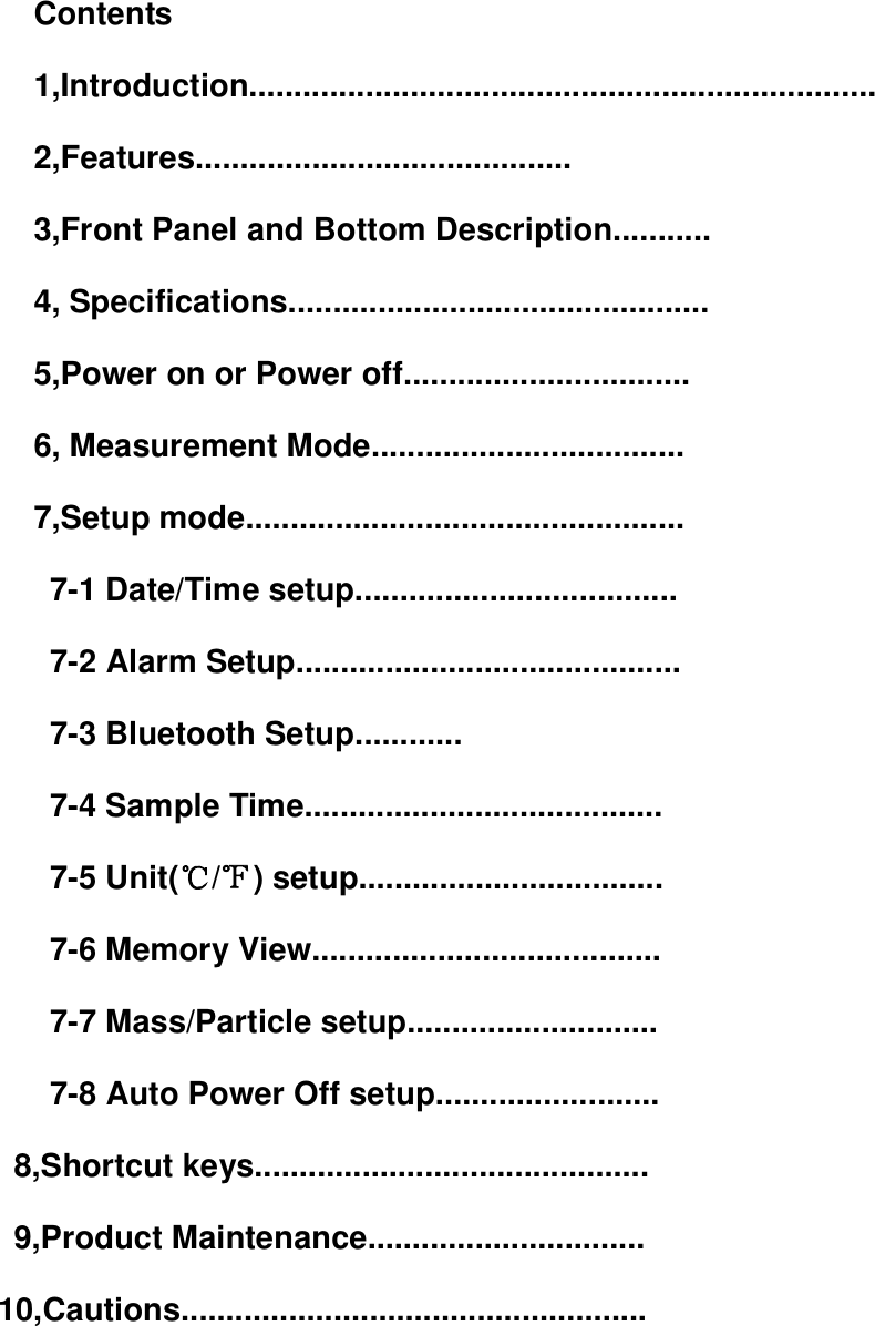 Contents 1,Introduction...................................................................... 2,Features.......................................... 3,Front Panel and Bottom Description........... 4, Specifications............................................... 5,Power on or Power off................................ 6, Measurement Mode................................... 7,Setup mode.................................................   7-1 Date/Time setup....................................   7-2 Alarm Setup...........................................   7-3 Bluetooth Setup............   7-4 Sample Time........................................   7-5 Unit(℃/℉) setup..................................   7-6 Memory View.......................................   7-7 Mass/Particle setup............................   7-8 Auto Power Off setup.........................                           8,Shortcut keys............................................                           9,Product Maintenance...............................             10,Cautions....................................................    