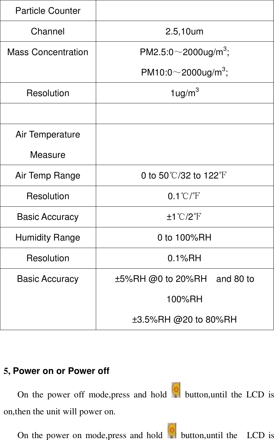 Particle Counter  Channel 2.5,10um Mass Concentration PM2.5:0～2000ug/m3; PM10:0～2000ug/m3; Resolution 1ug/m3   Air Temperature Measure  Air Temp Range 0 to 50℃/32 to 122℉ Resolution 0.1℃/℉ Basic Accuracy &plusmn;1 ℃/2℉ Humidity Range 0 to 100%RH Resolution 0.1%RH   Basic Accuracy &plusmn;5%RH @0 to 20%RH    and 80 to 100%RH &plusmn;3.5%RH @20 to 80%RH     5, Power on or Power off On  the  power  off  mode,press  and  hold    button,until  the  LCD  is on,then the unit will power on. On the power on  mode,press and hold    button,until the    LCD  is 