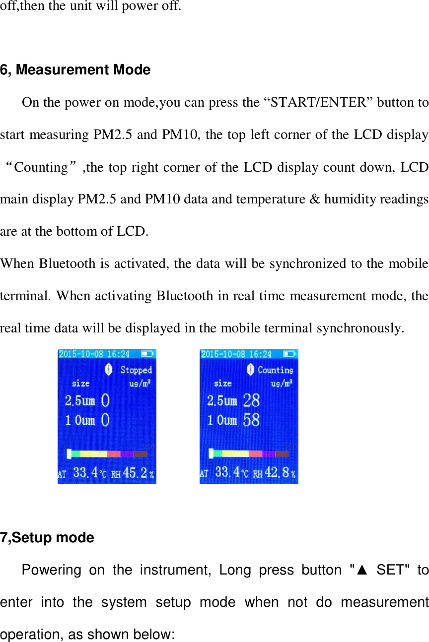 off,then the unit will power off.  6, Measurement Mode       On the power on mode,you can press the &ldquo;START/ENTER&rdquo; button to start measuring PM2.5 and PM10, the top left corner of the LCD display &ldquo;Counting&rdquo;,the top right corner of the LCD display count down, LCD main display PM2.5 and PM10 data and temperature &amp; humidity readings are at the bottom of LCD. When Bluetooth is activated, the data will be synchronized to the mobile terminal. When activating Bluetooth in real time measurement mode, the real time data will be displayed in the mobile terminal synchronously.                    7,Setup mode     Powering  on  the  instrument,  Long  press  button  "▲  SET"  to enter  into  the  system  setup  mode  when  not  do  measurement operation, as shown below:  
