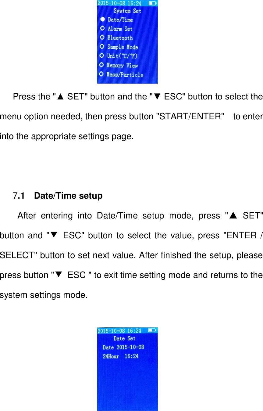                            Press the "▲ SET" button and the "▼ ESC" button to select the menu option needed, then press button "START/ENTER"    to enter into the appropriate settings page.        7.1    Date/Time setup After  entering  into  Date/Time  setup  mode,  press  "▲  SET" button and "▼  ESC" button  to select the value, press "ENTER / SELECT" button to set next value. After finished the setup, please press button "▼  ESC " to exit time setting mode and returns to the system settings mode.                         