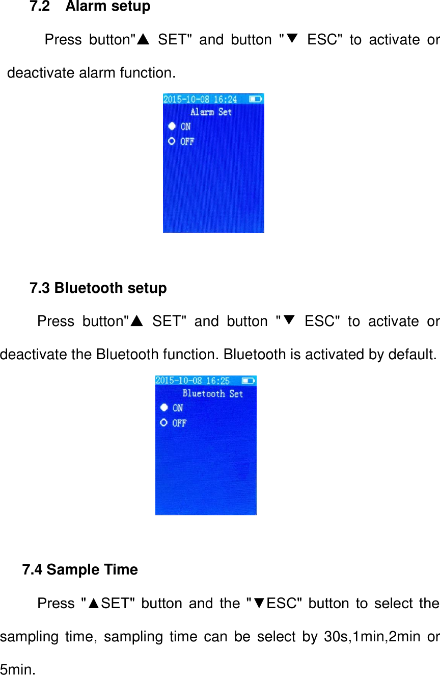 7.2    Alarm setup     Press  button"▲  SET"  and  button  "▼  ESC"  to  activate  or deactivate alarm function.                      7.3 Bluetooth setup   Press  button"▲ SET"  and  button  "▼  ESC"  to  activate  or deactivate the Bluetooth function. Bluetooth is activated by default.                             7.4 Sample Time   Press  "▲SET"  button  and  the  "▼ESC"  button  to  select  the sampling time,  sampling time  can  be  select  by  30s,1min,2min or 5min.   