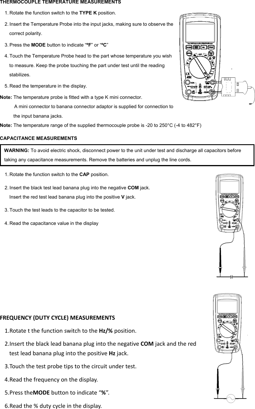THERMOCOUPLE TEMPERATURE MEASUREMENTS 1. Rotate the function switch to the TYPE K position.   2. Insert the Temperature Probe into the input jacks, making sure to observe the correct polarity. 3. Press the MODE button to indicate &ldquo;&ordm;F&rdquo; or &ldquo;&ordm;C&rdquo; 4. Touch the Temperature Probe head to the part whose temperature you wish to measure. Keep the probe touching the part under test until the reading stabilizes. 5. Read the temperature in the display. Note: The temperature probe is fitted with a type K mini connector.   A mini connector to banana connector adaptor is supplied for connection to the input banana jacks. Note: The temperature range of the supplied thermocouple probe is -20 to 250&deg;C (-4 to 482&deg;F) CAPACITANCE MEASUREMENTS WARNING: To avoid electric shock, disconnect power to the unit under test and discharge all capacitors before taking any capacitance measurements. Remove the batteries and unplug the line cords. 1. Rotate the function switch to the CAP position. 2. Insert the black test lead banana plug into the negative COM jack. Insert the red test lead banana plug into the positive V jack. 3. Touch the test leads to the capacitor to be tested. 4. Read the capacitance value in the display   FREQUENCY(DUTYCYCLE)MEASUREMENTS1. RotatetthefunctionswitchtotheHz/%position.2. InserttheblackleadbananaplugintothenegativeCOMjackandtheredtestleadbananaplugintothepositiveHzjack.3. Tou chthetestprobetipstothecircuitundertest.4. Readthefrequencyonthedisplay.5. PresstheMODEbuttontoindicate&ldquo;%&rdquo;.6. Readthe%dutycycleinthedisplay.