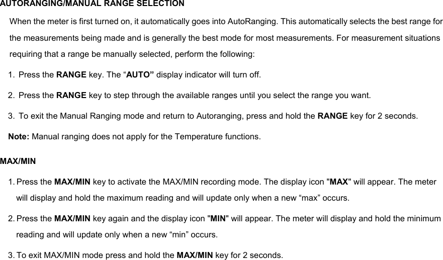 AUTORANGING/MANUAL RANGE SELECTION When the meter is first turned on, it automatically goes into AutoRanging. This automatically selects the best range for the measurements being made and is generally the best mode for most measurements. For measurement situations requiring that a range be manually selected, perform the following: 1. Press the RANGE key. The &ldquo;AUTO&rdquo; display indicator will turn off. 2. Press the RANGE key to step through the available ranges until you select the range you want. 3.  To exit the Manual Ranging mode and return to Autoranging, press and hold the RANGE key for 2 seconds. Note: Manual ranging does not apply for the Temperature functions. MAX/MIN 1. Press the MAX/MIN key to activate the MAX/MIN recording mode. The display icon "MAX" will appear. The meter will display and hold the maximum reading and will update only when a new &ldquo;max&rdquo; occurs. 2. Press the MAX/MIN key again and the display icon "MIN" will appear. The meter will display and hold the minimum reading and will update only when a new &ldquo;min&rdquo; occurs. 3. To exit MAX/MIN mode press and hold the MAX/MIN key for 2 seconds. 