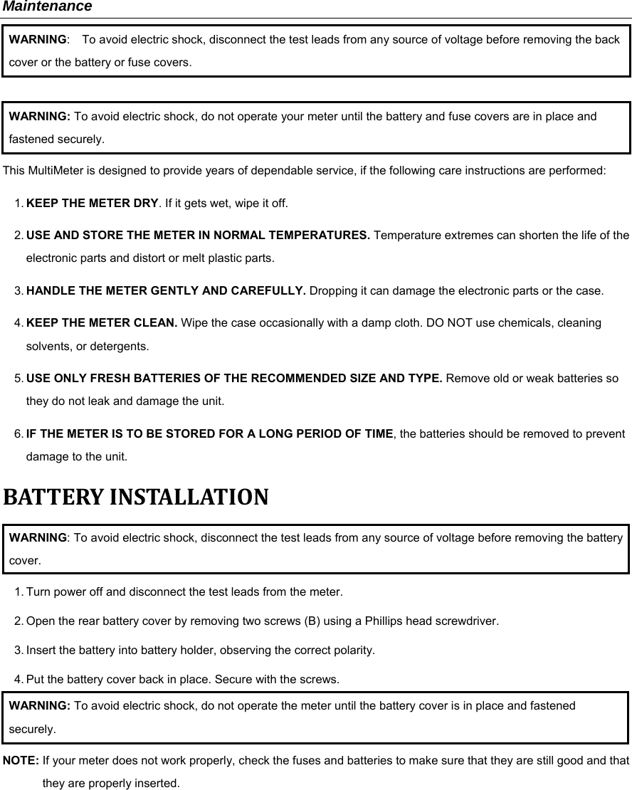 Maintenance WARNING:    To avoid electric shock, disconnect the test leads from any source of voltage before removing the back cover or the battery or fuse covers.  WARNING: To avoid electric shock, do not operate your meter until the battery and fuse covers are in place and fastened securely. This MultiMeter is designed to provide years of dependable service, if the following care instructions are performed: 1. KEEP THE METER DRY. If it gets wet, wipe it off. 2. USE AND STORE THE METER IN NORMAL TEMPERATURES. Temperature extremes can shorten the life of the electronic parts and distort or melt plastic parts. 3. HANDLE THE METER GENTLY AND CAREFULLY. Dropping it can damage the electronic parts or the case. 4. KEEP THE METER CLEAN. Wipe the case occasionally with a damp cloth. DO NOT use chemicals, cleaning solvents, or detergents. 5. USE ONLY FRESH BATTERIES OF THE RECOMMENDED SIZE AND TYPE. Remove old or weak batteries so they do not leak and damage the unit. 6. IF THE METER IS TO BE STORED FOR A LONG PERIOD OF TIME, the batteries should be removed to prevent damage to the unit. BATTERYINSTALLATIONWARNING: To avoid electric shock, disconnect the test leads from any source of voltage before removing the battery cover. 1. Turn power off and disconnect the test leads from the meter. 2. Open the rear battery cover by removing two screws (B) using a Phillips head screwdriver. 3. Insert the battery into battery holder, observing the correct polarity. 4. Put the battery cover back in place. Secure with the screws. WARNING: To avoid electric shock, do not operate the meter until the battery cover is in place and fastened securely. NOTE: If your meter does not work properly, check the fuses and batteries to make sure that they are still good and that they are properly inserted.            