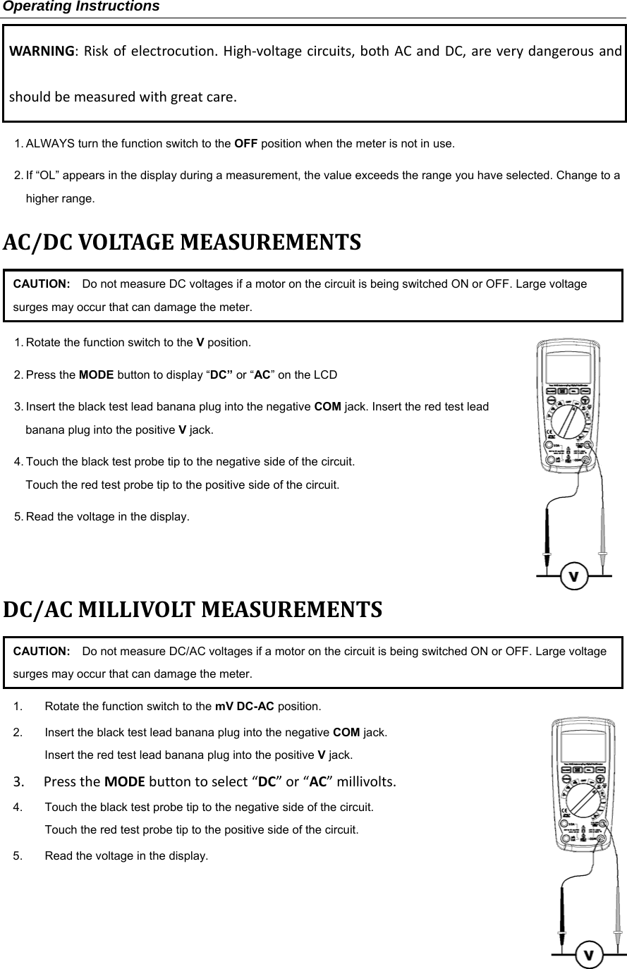 Operating Instructions WARNING:Riskofelectrocution.High‐voltagecircuits,bothACandDC,areverydangerousandshouldbemeasuredwithgreatcare.1. ALWAYS turn the function switch to the OFF position when the meter is not in use. 2. If &ldquo;OL&rdquo; appears in the display during a measurement, the value exceeds the range you have selected. Change to a higher range.   AC/DCVOLTAGEMEASUREMENTSCAUTION:    Do not measure DC voltages if a motor on the circuit is being switched ON or OFF. Large voltage surges may occur that can damage the meter. 1. Rotate the function switch to the V position.  2. Press the MODE button to display &ldquo;DC&rdquo; or &ldquo;AC&rdquo; on the LCD 3. Insert the black test lead banana plug into the negative COM jack. Insert the red test lead banana plug into the positive V jack. 4. Touch the black test probe tip to the negative side of the circuit.   Touch the red test probe tip to the positive side of the circuit. 5. Read the voltage in the display.   DC/ACMILLIVOLTMEASUREMENTSCAUTION:    Do not measure DC/AC voltages if a motor on the circuit is being switched ON or OFF. Large voltage surges may occur that can damage the meter. 1.  Rotate the function switch to the mV DC-AC position.  2.  Insert the black test lead banana plug into the negative COM jack. Insert the red test lead banana plug into the positive V jack. 3. PresstheMODEbuttontoselect&ldquo;DC&rdquo;or&ldquo;AC&rdquo;millivolts.4.  Touch the black test probe tip to the negative side of the circuit.   Touch the red test probe tip to the positive side of the circuit. 5.  Read the voltage in the display.       