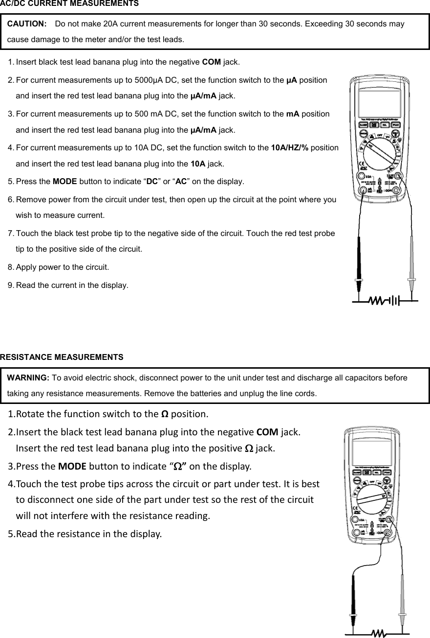 AC/DC CURRENT MEASUREMENTS CAUTION:    Do not make 20A current measurements for longer than 30 seconds. Exceeding 30 seconds may cause damage to the meter and/or the test leads. 1. Insert black test lead banana plug into the negative COM jack.   2. For current measurements up to 5000&micro;A DC, set the function switch to the &micro;A position and insert the red test lead banana plug into the &micro;A/mA jack. 3. For current measurements up to 500 mA DC, set the function switch to the mA position and insert the red test lead banana plug into the &micro;A/mA jack. 4. For current measurements up to 10A DC, set the function switch to the 10A/HZ/% position and insert the red test lead banana plug into the 10A jack. 5. Press the MODE button to indicate &ldquo;DC&rdquo; or &ldquo;AC&rdquo; on the display. 6. Remove power from the circuit under test, then open up the circuit at the point where you wish to measure current. 7. Touch the black test probe tip to the negative side of the circuit. Touch the red test probe tip to the positive side of the circuit. 8. Apply power to the circuit. 9. Read the current in the display.      RESISTANCE MEASUREMENTS WARNING: To avoid electric shock, disconnect power to the unit under test and discharge all capacitors before taking any resistance measurements. Remove the batteries and unplug the line cords. 1. Rotatethefunctionswitchtothe&Omega;position.2. InserttheblacktestleadbananaplugintothenegativeCOMjack.Inserttheredtestleadbananaplugintothepositive&Omega;jack.3. PresstheMODEbuttontoindicate&ldquo;&Omega;&rdquo; onthedisplay.4. Tou chthetestprobetipsacrossthecircuitorpartundertest.Itisbesttodisconnectonesideofthepartundertestsotherestofthecircuitwillnotinterferewiththeresistancereading.5. Readtheresistanceinthedisplay.     